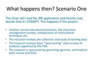 What happens then? Scenario One
The Chair will read the IRB application and he/she may
decide that it’s EXEMPT. This happens if the project
• Involves normal educational practices, like classroom
management surveys, comparisons on instructional
technique, etc.
• The research involves the collection and study of existing data
• The research involves basic “taste-testing” style surveys of
products approved by the FDA
• The research is sponsored by governing agencies, and involves
basic survey practices
 