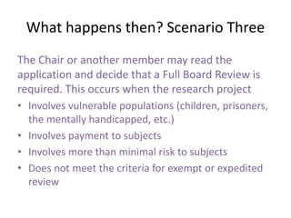 What happens then? Scenario Three
The Chair or another member may read the
application and decide that a Full Board Review is
required. This occurs when the research project
• Involves vulnerable populations (children, prisoners,
the mentally handicapped, etc.)
• Involves payment to subjects
• Involves more than minimal risk to subjects
• Does not meet the criteria for exempt or expedited
review
 