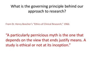 What is the governing principle behind our
approach to research?
From Dr. Henry Beecher’s “Ethics of Clinical Research,” 1966:
“A particularly pernicious myth is the one that
depends on the view that ends justify means. A
study is ethical or not at its inception.”
 
