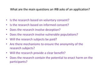 What are the main questions an IRB asks of an application?
• Is the research based on voluntary consent?
• Is the research based on informed consent?
• Does the research involve deception?
• Does the research involve vulnerable populations?
• Will the research subjects be paid?
• Are there mechanisms to ensure the anonymity of the
research subjects?
• Will the research provide a clear benefit?
• Does the research contain the potential to enact harm on the
participants?
 