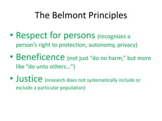 The Belmont Principles
• Respect for persons (recognizes a
person’s right to protection, autonomy, privacy)
• Beneficence (not just “do no harm,” but more
like “do unto others…”)
• Justice (research does not systematically include or
exclude a particular population)
 