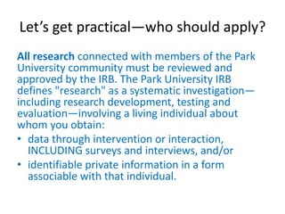 Let’s get practical—who should apply?
All research connected with members of the Park
University community must be reviewed and
approved by the IRB. The Park University IRB
defines "research" as a systematic investigation—
including research development, testing and
evaluation—involving a living individual about
whom you obtain:
• data through intervention or interaction,
INCLUDING surveys and interviews, and/or
• identifiable private information in a form
associable with that individual.
 