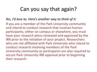 Can you say that again?
Yes, I’d love to. Here’s another way to think of it:
If you are a member of the Park University community
and intend to conduct research that involves human
participants, either on campus or elsewhere, you must
have your research plans reviewed and approved by the
IRB prior to the initiation of your project. Researchers
who are not affiliated with Park University who intend to
conduct research involving members of the Park
University community as participants are also required to
secure Park University IRB approval prior to beginning
their research.
 