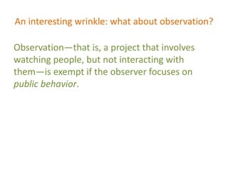 An interesting wrinkle: what about observation?
Observation—that is, a project that involves
watching people, but not interacting with
them—is exempt if the observer focuses on
public behavior.
 