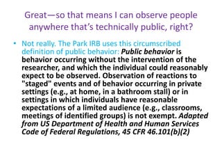 Great—so that means I can observe people
anywhere that’s technically public, right?
• Not really. The Park IRB uses this circumscribed
definition of public behavior: Public behavior is
behavior occurring without the intervention of the
researcher, and which the individual could reasonably
expect to be observed. Observation of reactions to
"staged" events and of behavior occurring in private
settings (e.g., at home, in a bathroom stall) or in
settings in which individuals have reasonable
expectations of a limited audience (e.g., classrooms,
meetings of identified groups) is not exempt. Adapted
from US Department of Health and Human Services
Code of Federal Regulations, 45 CFR 46.101(b)(2)
 