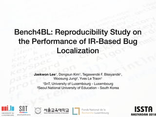 Bench4BL: Reproducibility Study on
the Performance of IR-Based Bug
Localization
Jaekwon Lee1, Dongsun Kim1, Tegawendé F. Bissyandé1,  
Woosung Jung2, Yves Le Traon1

1SnT, University of Luxembourg - Luxembourg

2Seoul National University of Education - South Korea
 