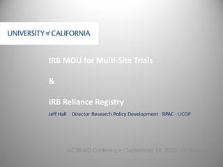 IRB MOU for Multi-Site Trials

&

IRB Reliance Registry
Jeff Hall ∙ Director Research Policy Development ∙ RPAC ∙ UCOP




        UC BRAID Conference ∙ September 14, 2012 ∙ UC Berkeley
 