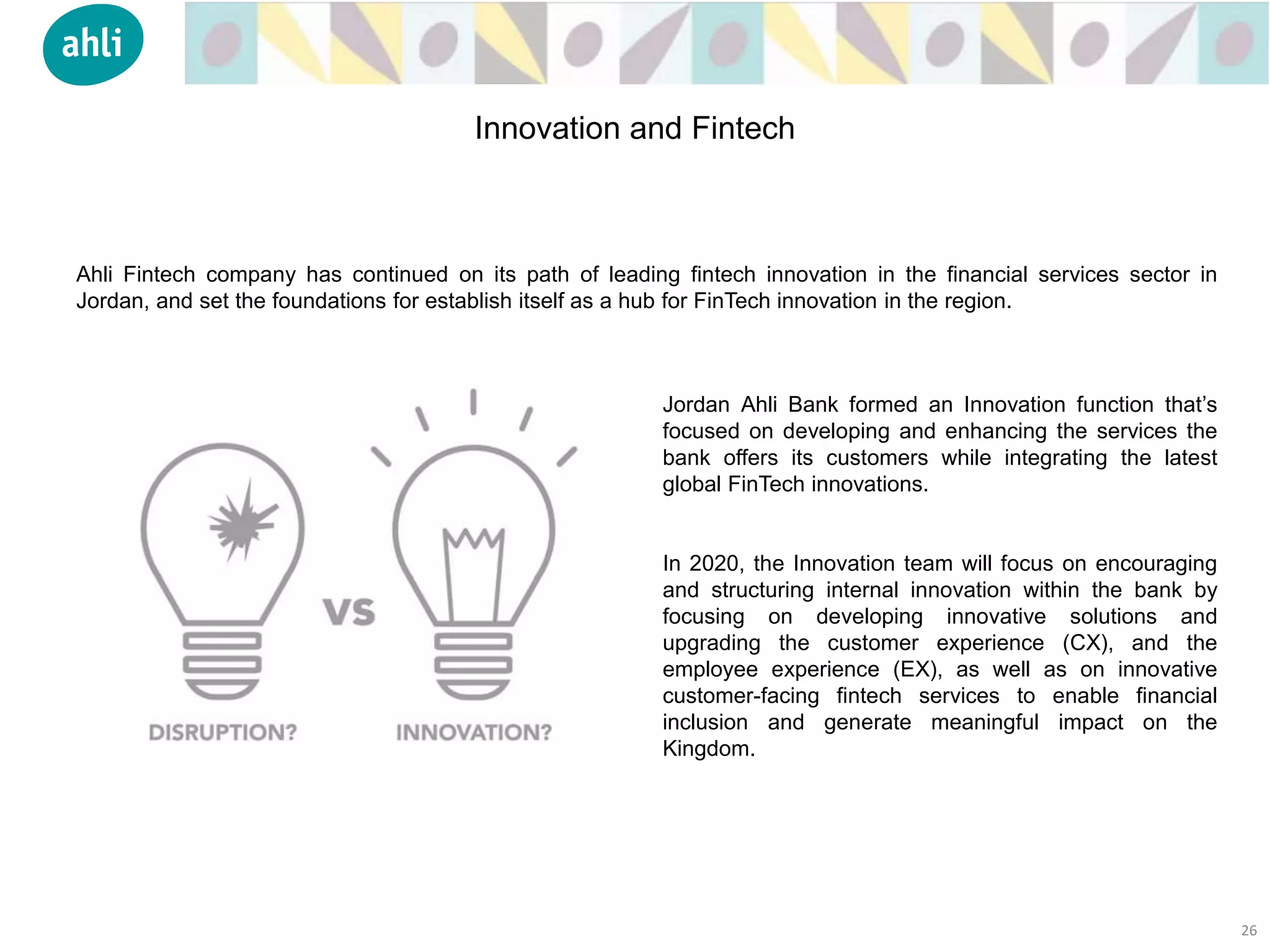 Ahli Fintech company has continued on its path of leading fintech innovation in the financial services sector in
Jordan, and set the foundations for establish itself as a hub for FinTech innovation in the region.
Jordan Ahli Bank formed an Innovation function that’s
focused on developing and enhancing the services the
bank offers its customers while integrating the latest
global FinTech innovations.
In 2020, the Innovation team will focus on encouraging
and structuring internal innovation within the bank by
focusing on developing innovative solutions and
upgrading the customer experience (CX), and the
employee experience (EX), as well as on innovative
customer-facing fintech services to enable financial
inclusion and generate meaningful impact on the
Kingdom.
26
Innovation and Fintech
 