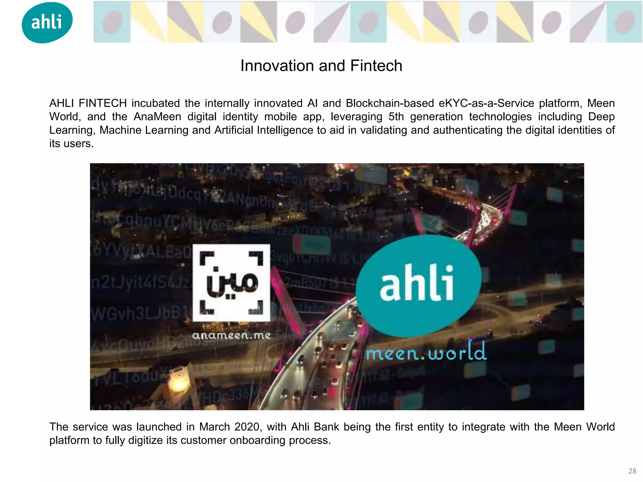 AHLI FINTECH incubated the internally innovated AI and Blockchain-based eKYC-as-a-Service platform, Meen
World, and the AnaMeen digital identity mobile app, leveraging 5th generation technologies including Deep
Learning, Machine Learning and Artificial Intelligence to aid in validating and authenticating the digital identities of
its users.
The service was launched in March 2020, with Ahli Bank being the first entity to integrate with the Meen World
platform to fully digitize its customer onboarding process.
28
Innovation and Fintech
 