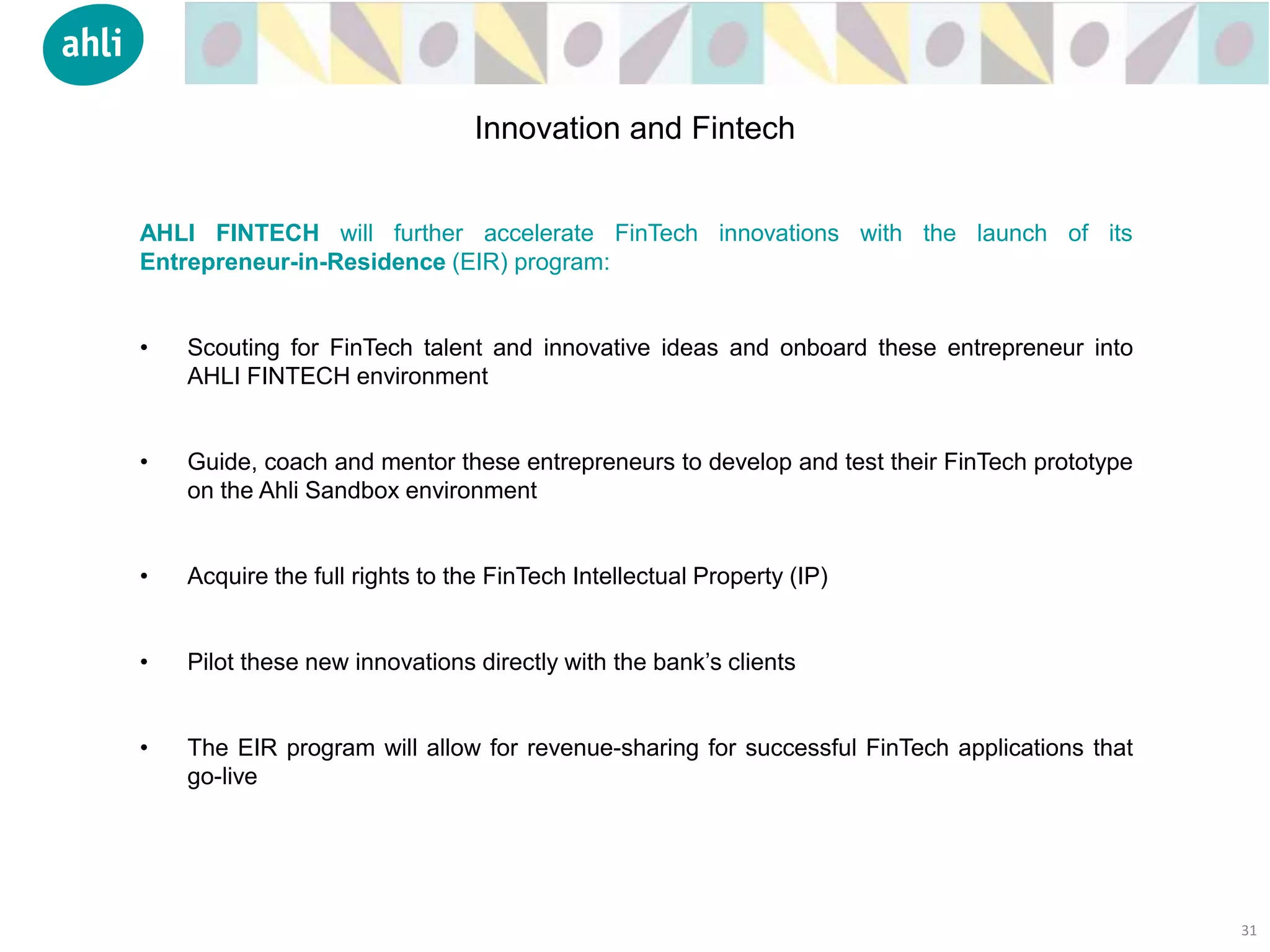 AHLI FINTECH will further accelerate FinTech innovations with the launch of its
Entrepreneur-in-Residence (EIR) program:
• Scouting for FinTech talent and innovative ideas and onboard these entrepreneur into
AHLI FINTECH environment
• Guide, coach and mentor these entrepreneurs to develop and test their FinTech prototype
on the Ahli Sandbox environment
• Acquire the full rights to the FinTech Intellectual Property (IP)
• Pilot these new innovations directly with the bank’s clients
• The EIR program will allow for revenue-sharing for successful FinTech applications that
go-live
31
Innovation and Fintech
 