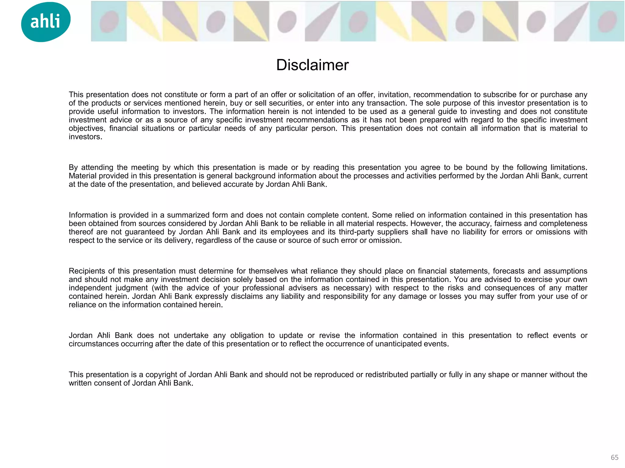 This presentation does not constitute or form a part of an offer or solicitation of an offer, invitation, recommendation to subscribe for or purchase any
of the products or services mentioned herein, buy or sell securities, or enter into any transaction. The sole purpose of this investor presentation is to
provide useful information to investors. The information herein is not intended to be used as a general guide to investing and does not constitute
investment advice or as a source of any specific investment recommendations as it has not been prepared with regard to the specific investment
objectives, financial situations or particular needs of any particular person. This presentation does not contain all information that is material to
investors.
By attending the meeting by which this presentation is made or by reading this presentation you agree to be bound by the following limitations.
Material provided in this presentation is general background information about the processes and activities performed by the Jordan Ahli Bank, current
at the date of the presentation, and believed accurate by Jordan Ahli Bank.
Information is provided in a summarized form and does not contain complete content. Some relied on information contained in this presentation has
been obtained from sources considered by Jordan Ahli Bank to be reliable in all material respects. However, the accuracy, fairness and completeness
thereof are not guaranteed by Jordan Ahli Bank and its employees and its third-party suppliers shall have no liability for errors or omissions with
respect to the service or its delivery, regardless of the cause or source of such error or omission.
Recipients of this presentation must determine for themselves what reliance they should place on financial statements, forecasts and assumptions
and should not make any investment decision solely based on the information contained in this presentation. You are advised to exercise your own
independent judgment (with the advice of your professional advisers as necessary) with respect to the risks and consequences of any matter
contained herein. Jordan Ahli Bank expressly disclaims any liability and responsibility for any damage or losses you may suffer from your use of or
reliance on the information contained herein.
Jordan Ahli Bank does not undertake any obligation to update or revise the information contained in this presentation to reflect events or
circumstances occurring after the date of this presentation or to reflect the occurrence of unanticipated events.
This presentation is a copyright of Jordan Ahli Bank and should not be reproduced or redistributed partially or fully in any shape or manner without the
written consent of Jordan Ahli Bank.
65
Disclaimer
 