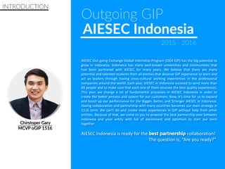 INTRODUCTION
AIESEC Out-going Exchange Global Internship Program (OGX GIP) has the big potential to
grow in Indonesia. Indonesia has many well-known universities and communities that
had been partnered with AIESEC for many years. We believe that there are many
potential and talented students from all entities that deserve GIP experience to learn and
act as leaders through having cross-cultural working experiences in the professional
companies around the world. Each year, AIESEC in Indonesia succeed to send more than
60 people and to make sure that each one of them receives the best quality experiences.
This year, we change a lot of fundamental processes in AIESEC Indonesia in order to
create the better process and system for our customers. Now, it’s time for us to expand
and boost up our performance for the Bigger, Better, and Stronger AIESEC in Indonesia.
Having collaboration and partnership with many countries becomes our main strategy in
1516 term. We can’t do and create more experiences in GIP without help from other
entities. Because of that, we come to you to propose the best partnership ever between
Indonesia and your entity with full of excitement and optimism to start our term
together.
AIESEC Indonesia is ready for the best partnership collaboration!
The question is, “Are you ready?”
Outgoing GIP
AIESEC Indonesia
2015 - 2016
 