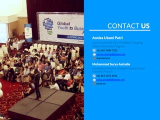 CONTACT US
+62 853 5353 3558
surya.asriadie@aiesec.net
surya.asr
+62 857 5994 7242
annisa.utamip@aiesec.net
puputannisa
Annisa Utami Putri
Local Committe Vice President Outgoing
Global Internship Program
Muhammad Surya Asriadie
International Relations Manager Outgoing Global
Internship Program
 