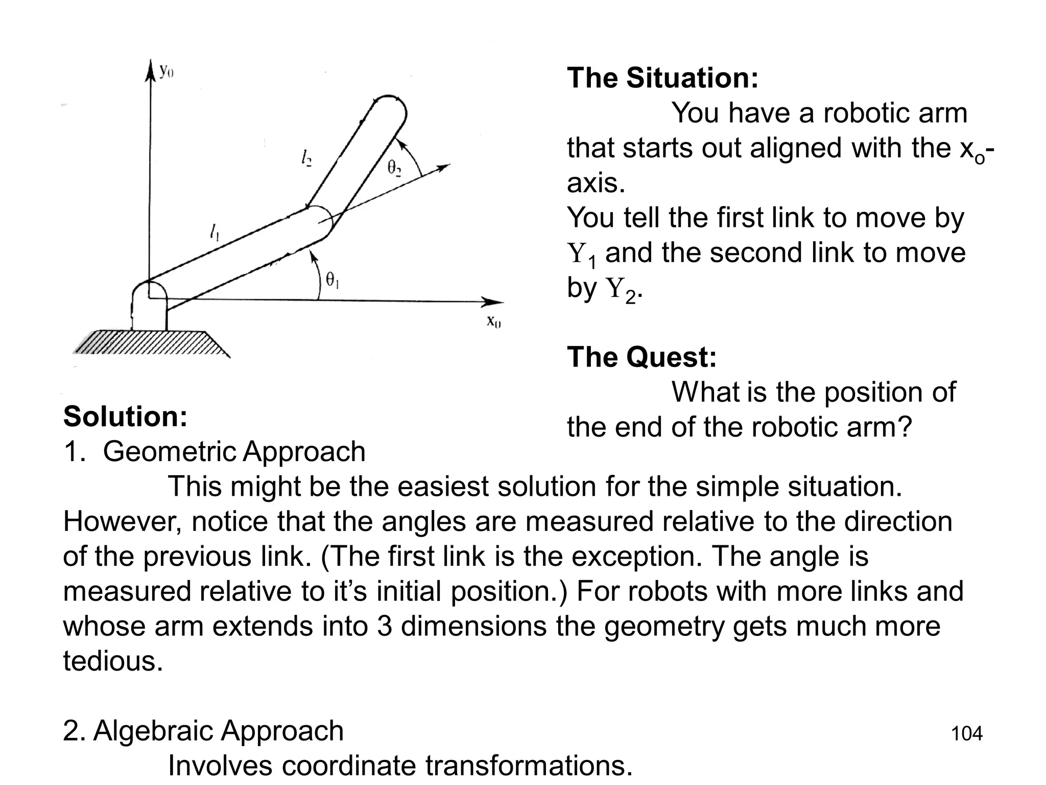 The Situation:
You have a robotic arm
that starts out aligned with the xo-
axis.
You tell the first link to move by
1 and the second link to move
by 2.
The Quest:
What is the position of
the end of the robotic arm?
Solution:
1. Geometric Approach
This might be the easiest solution for the simple situation.
However, notice that the angles are measured relative to the direction
of the previous link. (The first link is the exception. The angle is
measured relative to it’s initial position.) For robots with more links and
whose arm extends into 3 dimensions the geometry gets much more
tedious.
2. Algebraic Approach
Involves coordinate transformations.
104
 