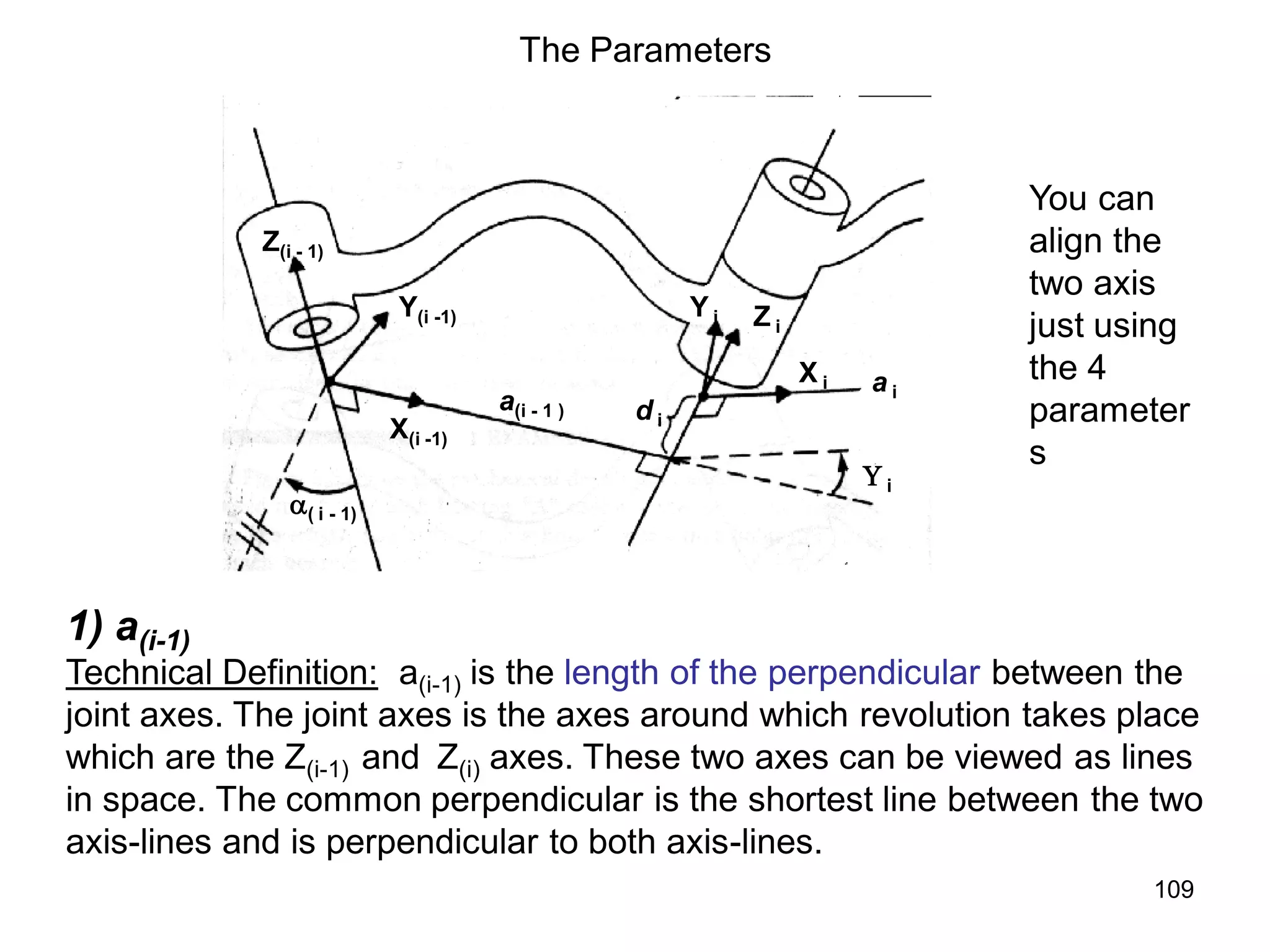 The Parameters
Z(i - 1)
X(i -1)
Y(i -1)
( i - 1)
a(i - 1 )
Z i
Y i
X i a i
d i
 i
You can
align the
two axis
just using
the 4
parameter
s
1) a(i-1)
Technical Definition: a(i-1) is the length of the perpendicular between the
joint axes. The joint axes is the axes around which revolution takes place
which are the Z(i-1) and Z(i) axes. These two axes can be viewed as lines
in space. The common perpendicular is the shortest line between the two
axis-lines and is perpendicular to both axis-lines.
109
 