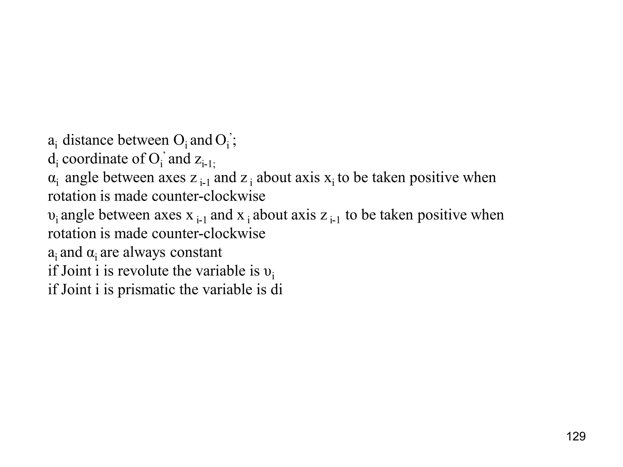 ai distance between Oi and Oi
’;
di coordinate of Oi
’ and zi-1;
αi angle between axes z i-1 and z i about axis xi to be taken positive when
rotation is made counter-clockwise
υi angle between axes x i-1 and x i about axis z i-1 to be taken positive when
rotation is made counter-clockwise
ai and αi are always constant
if Joint i is revolute the variable is υi
if Joint i is prismatic the variable is di
129
 
