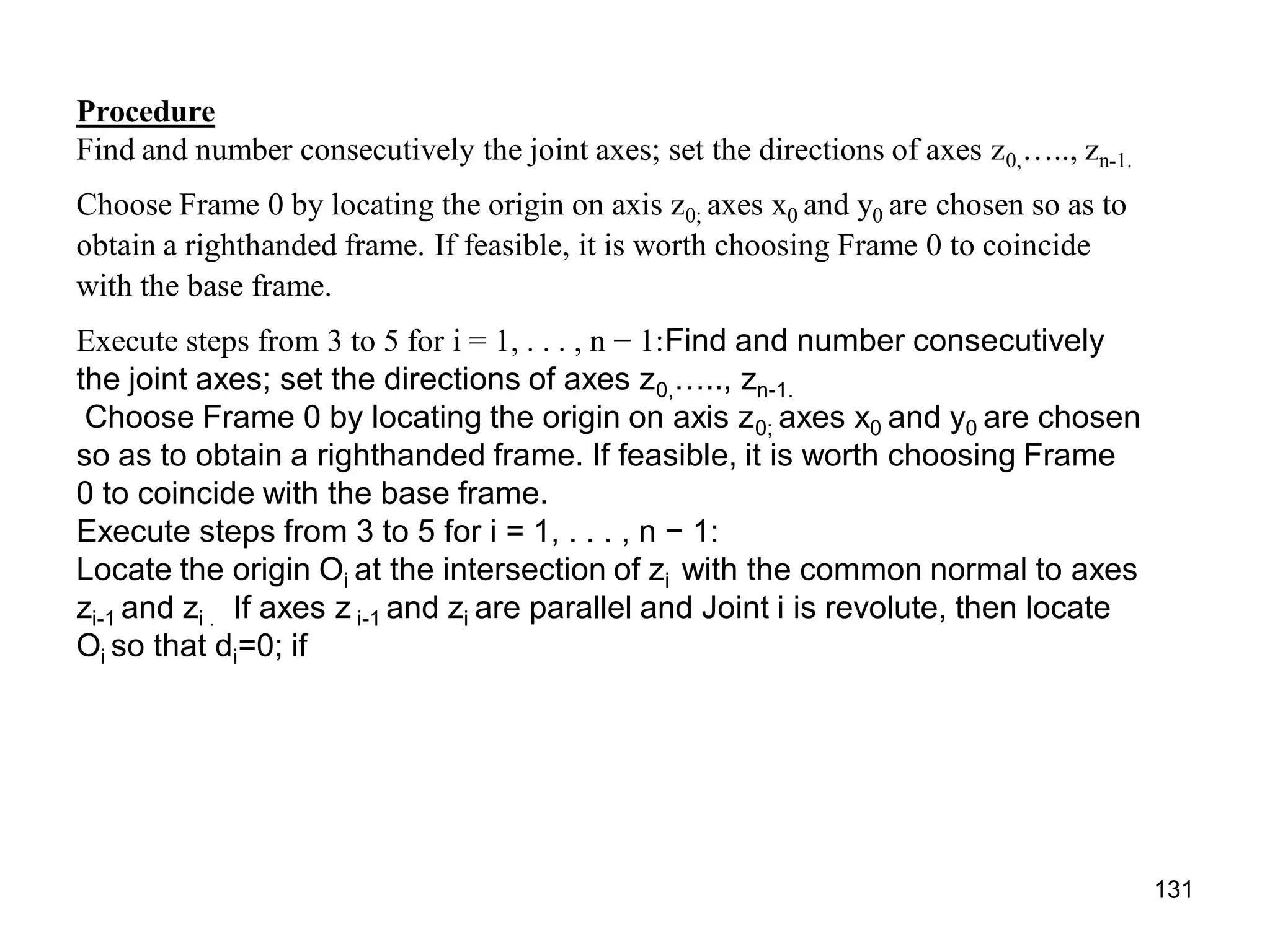 Procedure
Find and number consecutively the joint axes; set the directions of axes z0,….., zn-1.
Choose Frame 0 by locating the origin on axis z0; axes x0 and y0 are chosen so as to
obtain a righthanded frame. If feasible, it is worth choosing Frame 0 to coincide
with the base frame.
Execute steps from 3 to 5 for i = 1, . . . , n − 1:Find and number consecutively
the joint axes; set the directions of axes z0,….., zn-1.
Choose Frame 0 by locating the origin on axis z0; axes x0 and y0 are chosen
so as to obtain a righthanded frame. If feasible, it is worth choosing Frame
0 to coincide with the base frame.
Execute steps from 3 to 5 for i = 1, . . . , n − 1:
Locate the origin Oi at the intersection of zi with the common normal to axes
zi-1 and zi . If axes z i-1 and zi are parallel and Joint i is revolute, then locate
Oi so that di=0; if
131
 