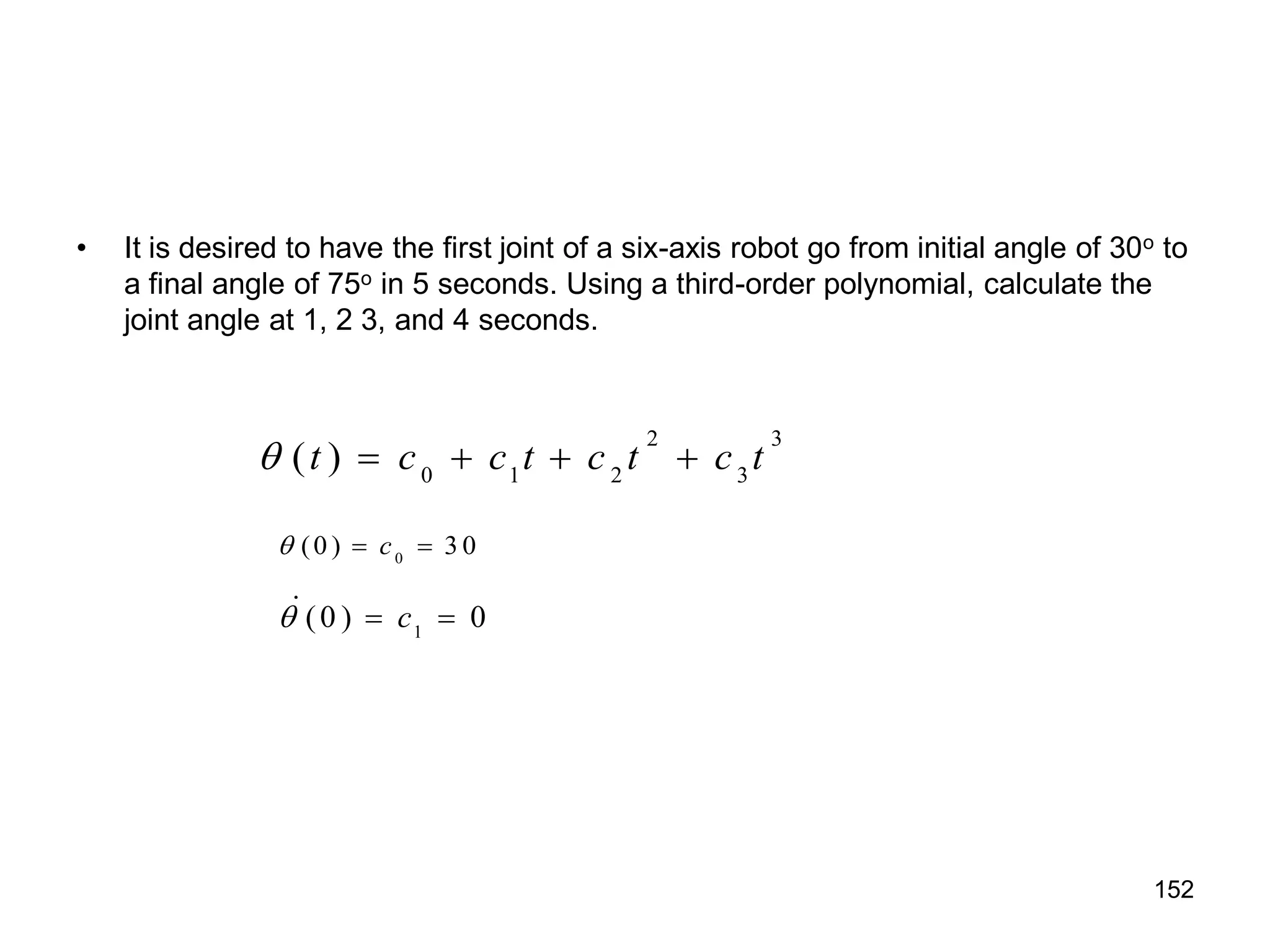 • It is desired to have the first joint of a six-axis robot go from initial angle of 30o to
a final angle of 75o in 5 seconds. Using a third-order polynomial, calculate the
joint angle at 1, 2 3, and 4 seconds.
2 3
0 1 2 3
( )
t c c t c t c t
    
0
(0 ) 3 0
c
  
1
(0 ) 0
c
  

152
 
