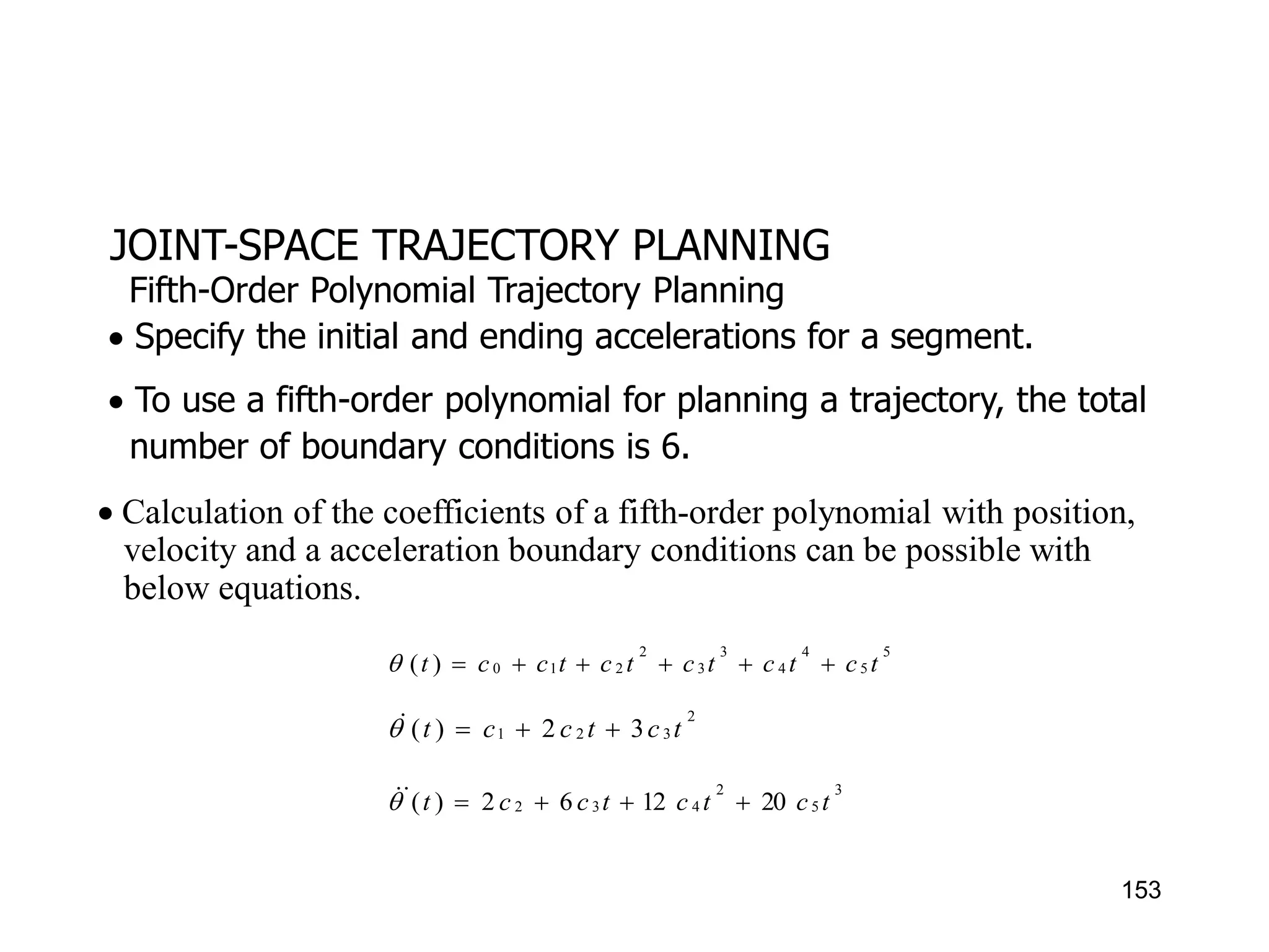 JOINT-SPACE TRAJECTORY PLANNING
 Specify the initial and ending accelerations for a segment.
 To use a fifth-order polynomial for planning a trajectory, the total
number of boundary conditions is 6.
Fifth-Order Polynomial Trajectory Planning
 Calculation of the coefficients of a fifth-order polynomial with position,
velocity and a acceleration boundary conditions can be possible with
below equations.
5
5
4
4
3
3
2
2
1
0
)
( t
c
t
c
t
c
t
c
t
c
c
t 






2
3
2
1 3
2
)
( t
c
t
c
c
t 



3
5
2
4
3
2 20
12
6
2
)
( t
c
t
c
t
c
c
t 





153
 