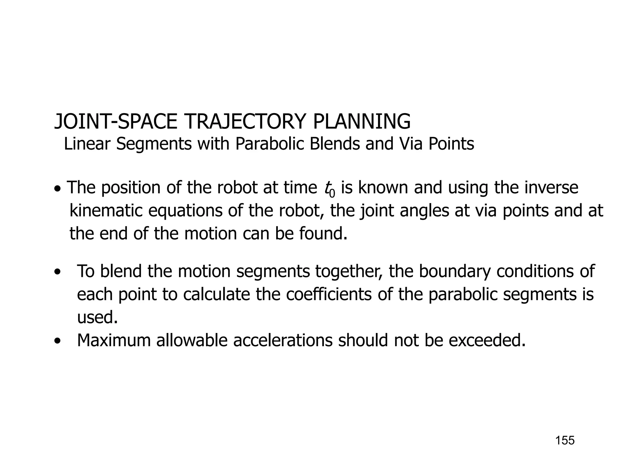 JOINT-SPACE TRAJECTORY PLANNING
 The position of the robot at time t0 is known and using the inverse
kinematic equations of the robot, the joint angles at via points and at
the end of the motion can be found.
• To blend the motion segments together, the boundary conditions of
each point to calculate the coefficients of the parabolic segments is
used.
• Maximum allowable accelerations should not be exceeded.
Linear Segments with Parabolic Blends and Via Points
155
 