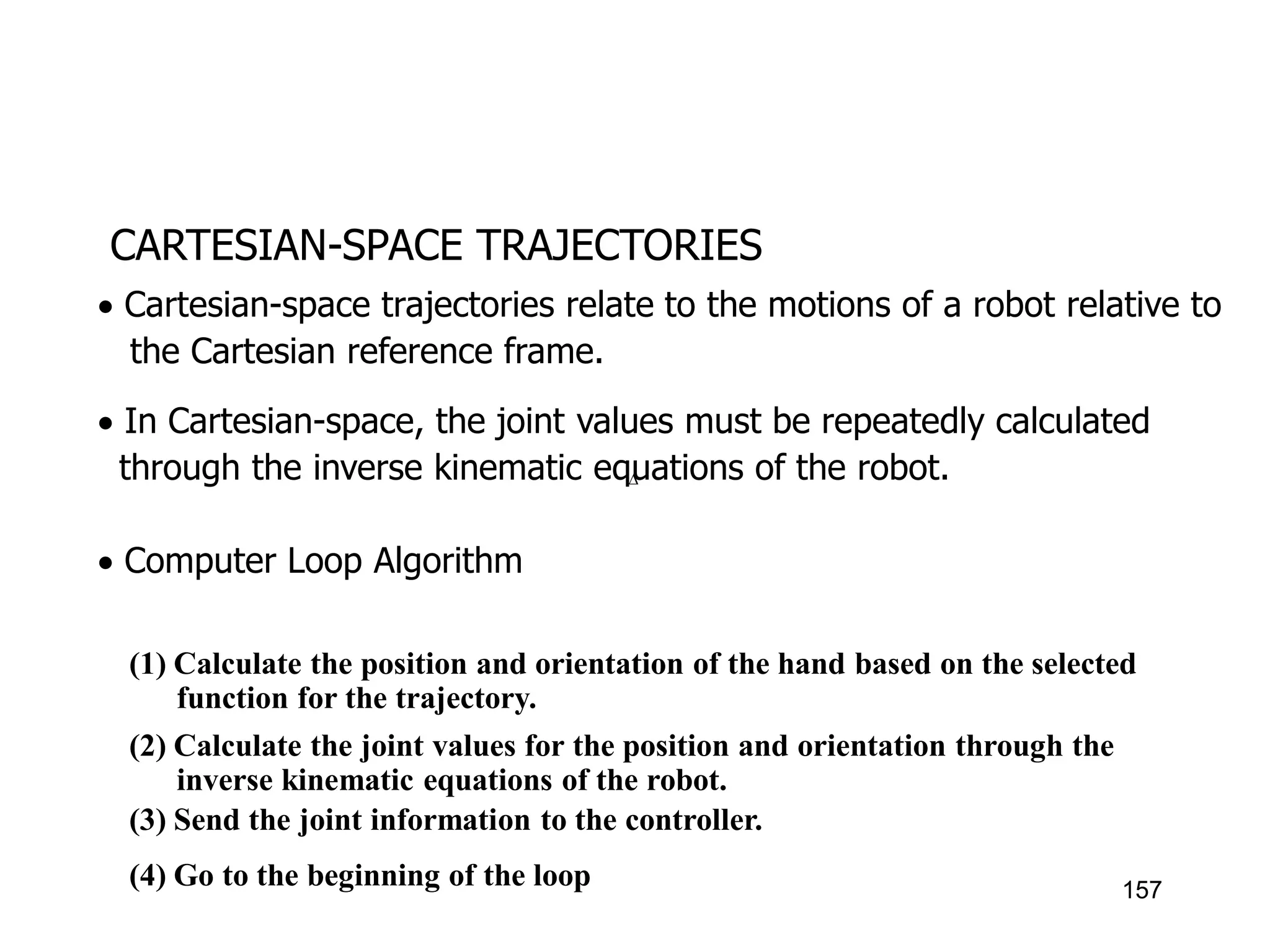 CARTESIAN-SPACE TRAJECTORIES
 Cartesian-space trajectories relate to the motions of a robot relative to
the Cartesian reference frame.
 In Cartesian-space, the joint values must be repeatedly calculated
through the inverse kinematic equations of the robot.
 Computer Loop Algorithm

(1) Calculate the position and orientation of the hand based on the selected
function for the trajectory.
(2) Calculate the joint values for the position and orientation through the
inverse kinematic equations of the robot.
(3) Send the joint information to the controller.
(4) Go to the beginning of the loop 157
 