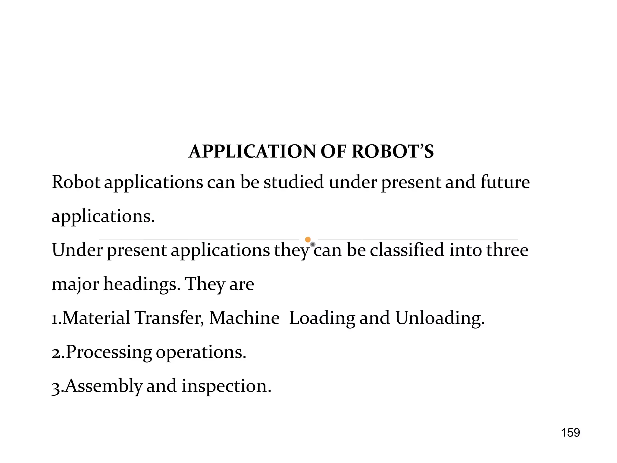 APPLICATION OF ROBOT’S
Robot applications can be studied under present and future
applications.
Under present applications they can be classified into three
major headings. They are
1.Material Transfer, Machine Loading and Unloading.
2.Processing operations.
3.Assembly and inspection.
159
 