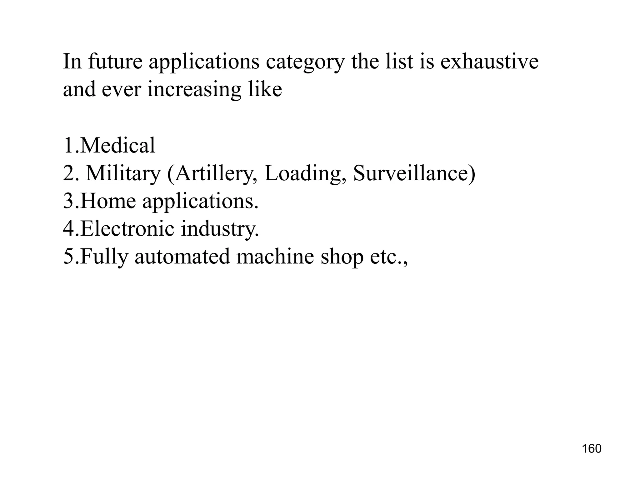 In future applications category the list is exhaustive
and ever increasing like
1.Medical
2. Military (Artillery, Loading, Surveillance)
3.Home applications.
4.Electronic industry.
5.Fully automated machine shop etc.,
160
 