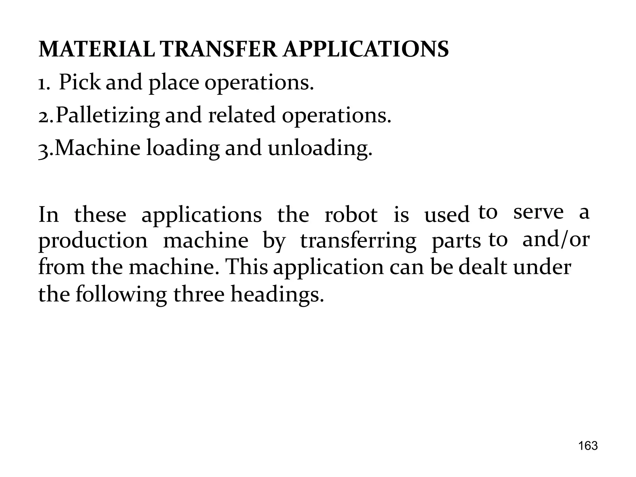 MATERIAL TRANSFER APPLICATIONS
1. Pick and place operations.
2.Palletizing and related operations.
3.Machine loading and unloading.
In these applications the robot is used
production machine by transferring parts
to serve a
to and/or
from the machine. This application can be dealt under
the following three headings.
163
 