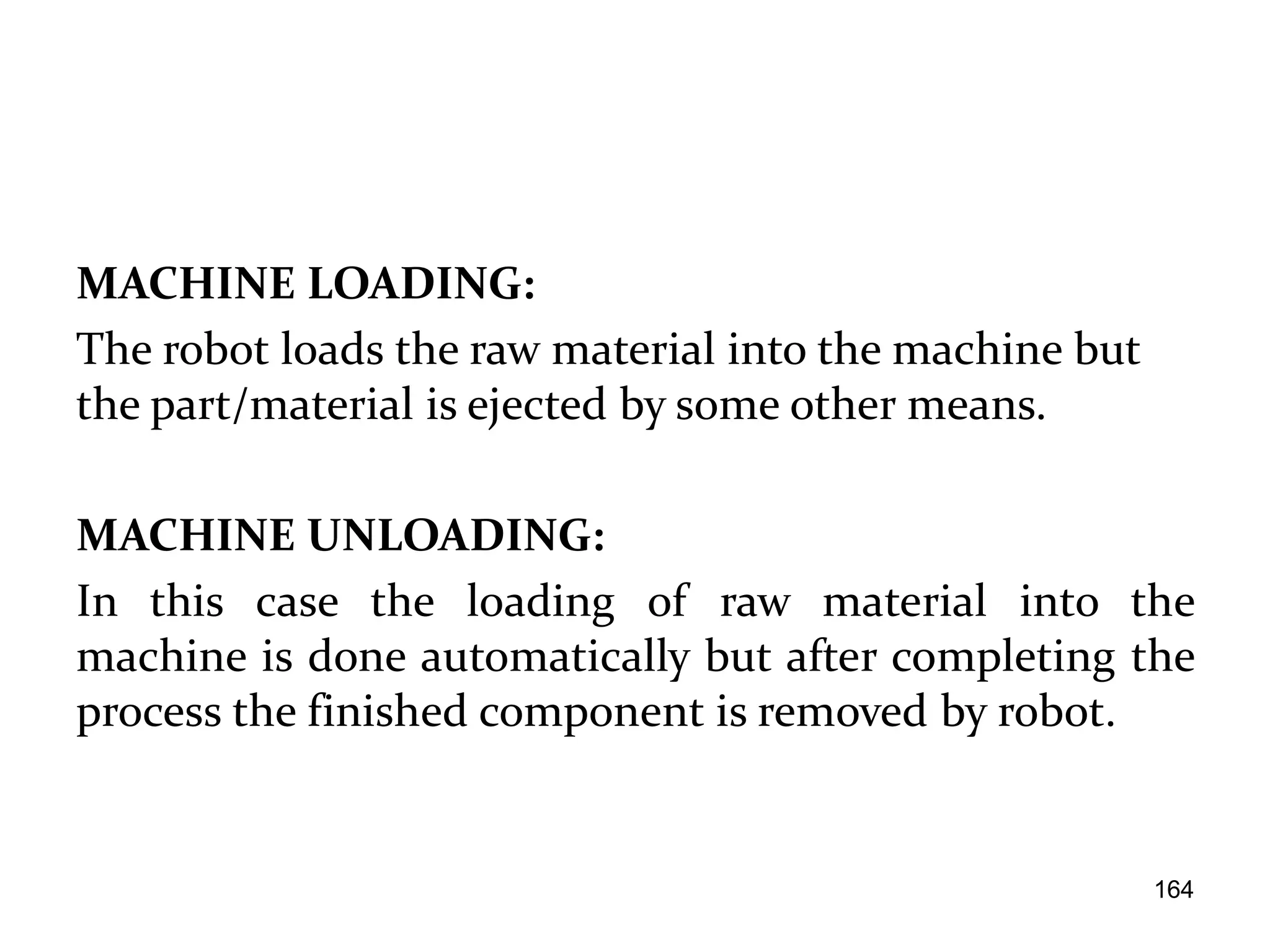 MACHINE LOADING:
The robot loads the raw material into the machine but
the part/material is ejected by some other means.
MACHINE UNLOADING:
In this case the loading of raw material into the
machine is done automatically but after completing the
process the finished component is removed by robot.
164
 