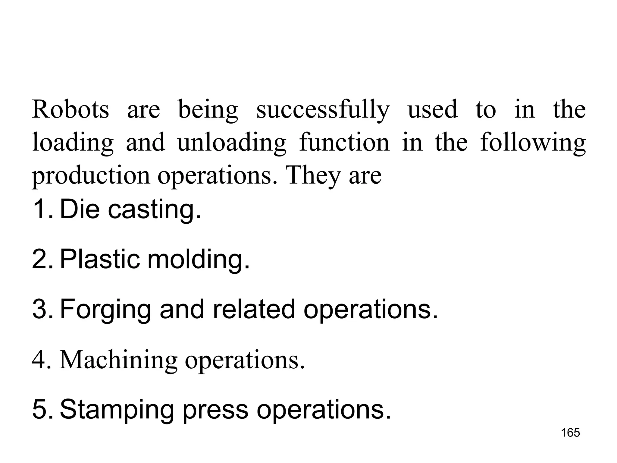 Robots are being successfully used to in the
loading and unloading function in the following
production operations. They are
1. Die casting.
2. Plastic molding.
3. Forging and related operations.
4. Machining operations.
5. Stamping press operations.
165
 