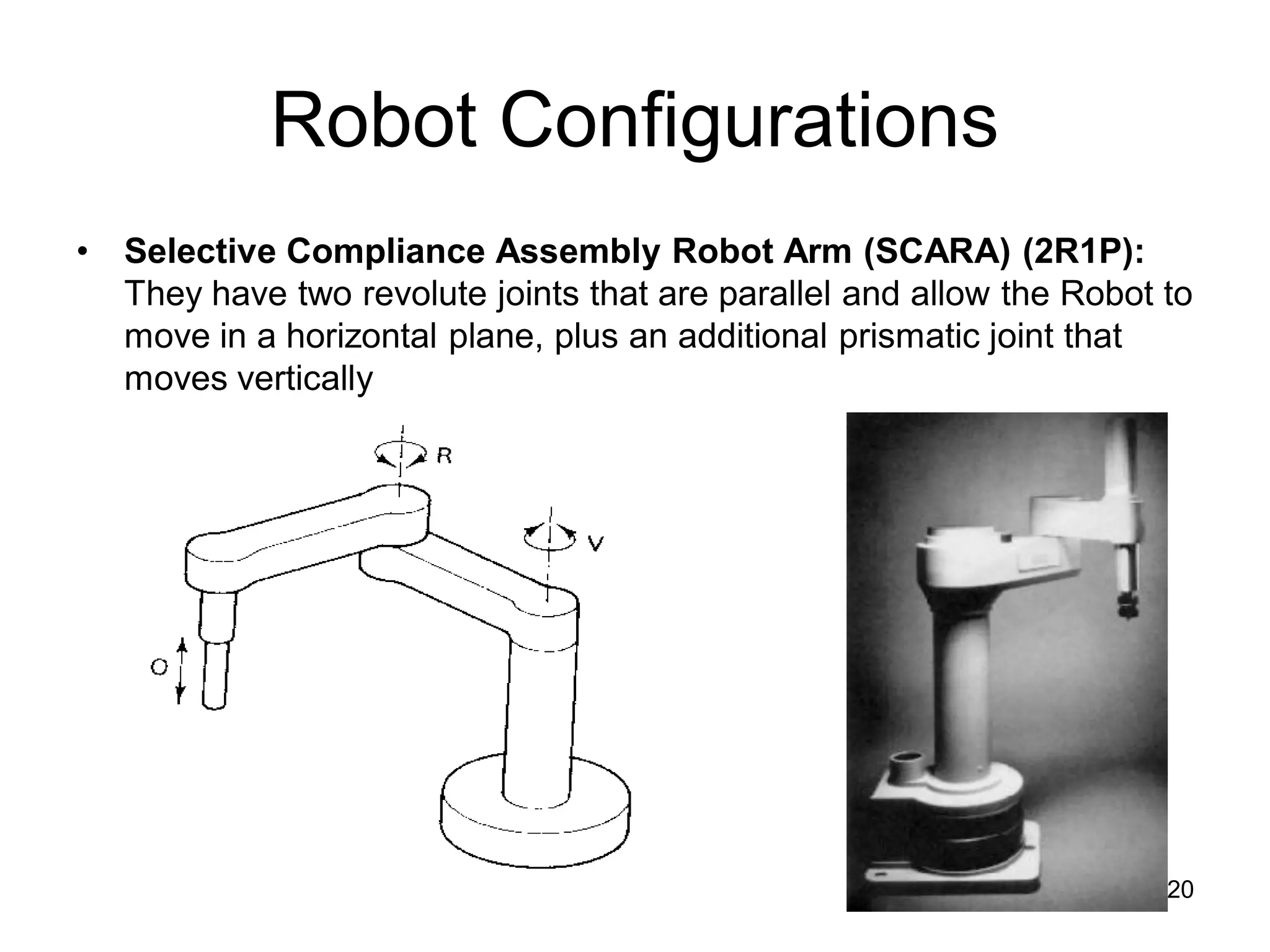 Robot Configurations
• Selective Compliance Assembly Robot Arm (SCARA) (2R1P):
They have two revolute joints that are parallel and allow the Robot to
move in a horizontal plane, plus an additional prismatic joint that
moves vertically
20
 