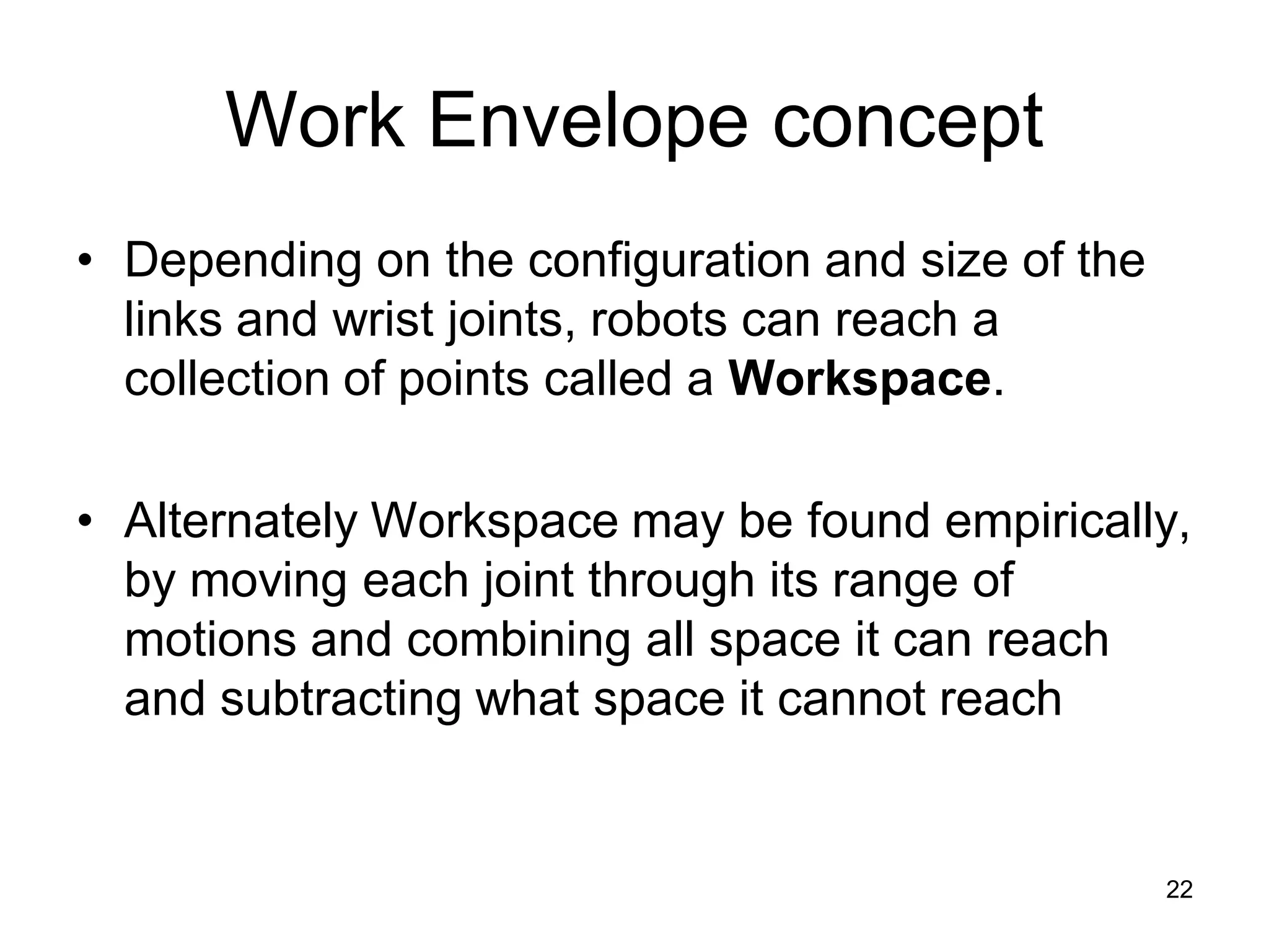 Work Envelope concept
• Depending on the configuration and size of the
links and wrist joints, robots can reach a
collection of points called a Workspace.
• Alternately Workspace may be found empirically,
by moving each joint through its range of
motions and combining all space it can reach
and subtracting what space it cannot reach
22
 