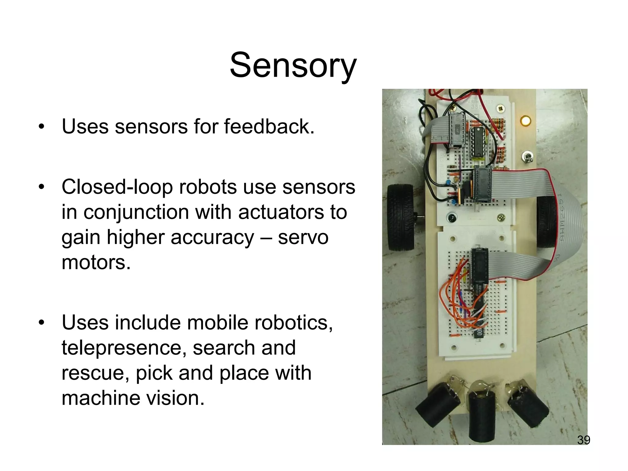 Sensory
• Uses sensors for feedback.
• Closed-loop robots use sensors
in conjunction with actuators to
gain higher accuracy – servo
motors.
• Uses include mobile robotics,
telepresence, search and
rescue, pick and place with
machine vision.
39
 