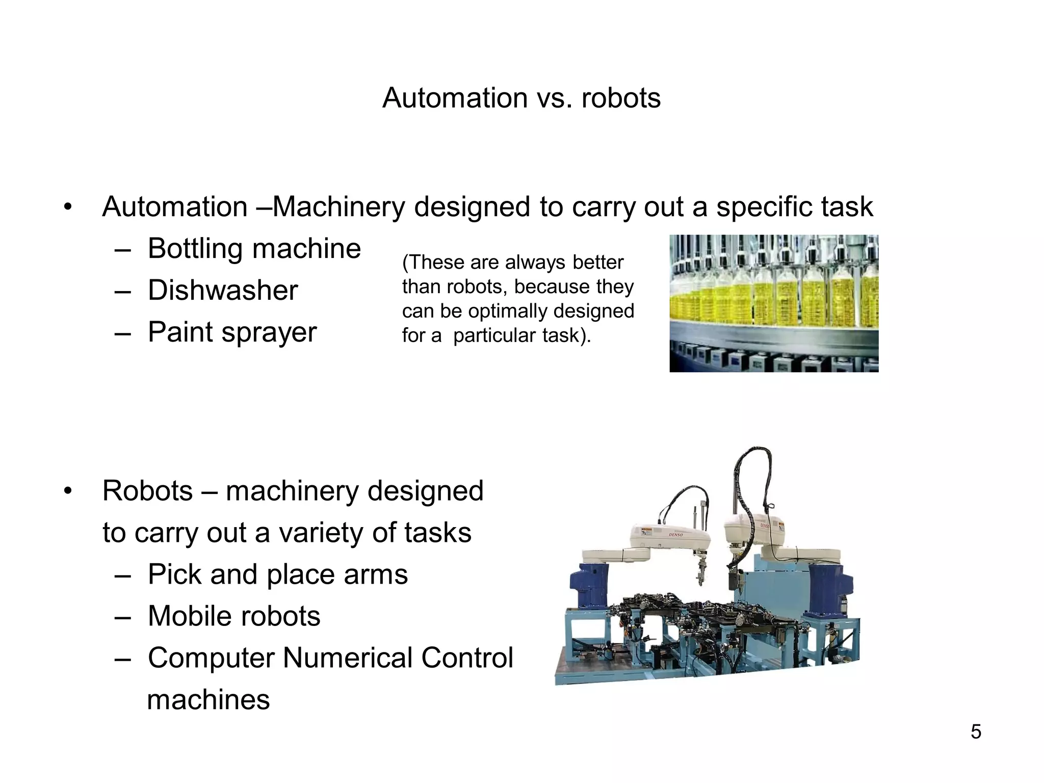 Automation vs. robots
• Automation –Machinery designed to carry out a specific task
– Bottling machine
– Dishwasher
– Paint sprayer
• Robots – machinery designed
to carry out a variety of tasks
– Pick and place arms
– Mobile robots
– Computer Numerical Control
machines
(These are always better
than robots, because they
can be optimally designed
for a particular task).
5
 