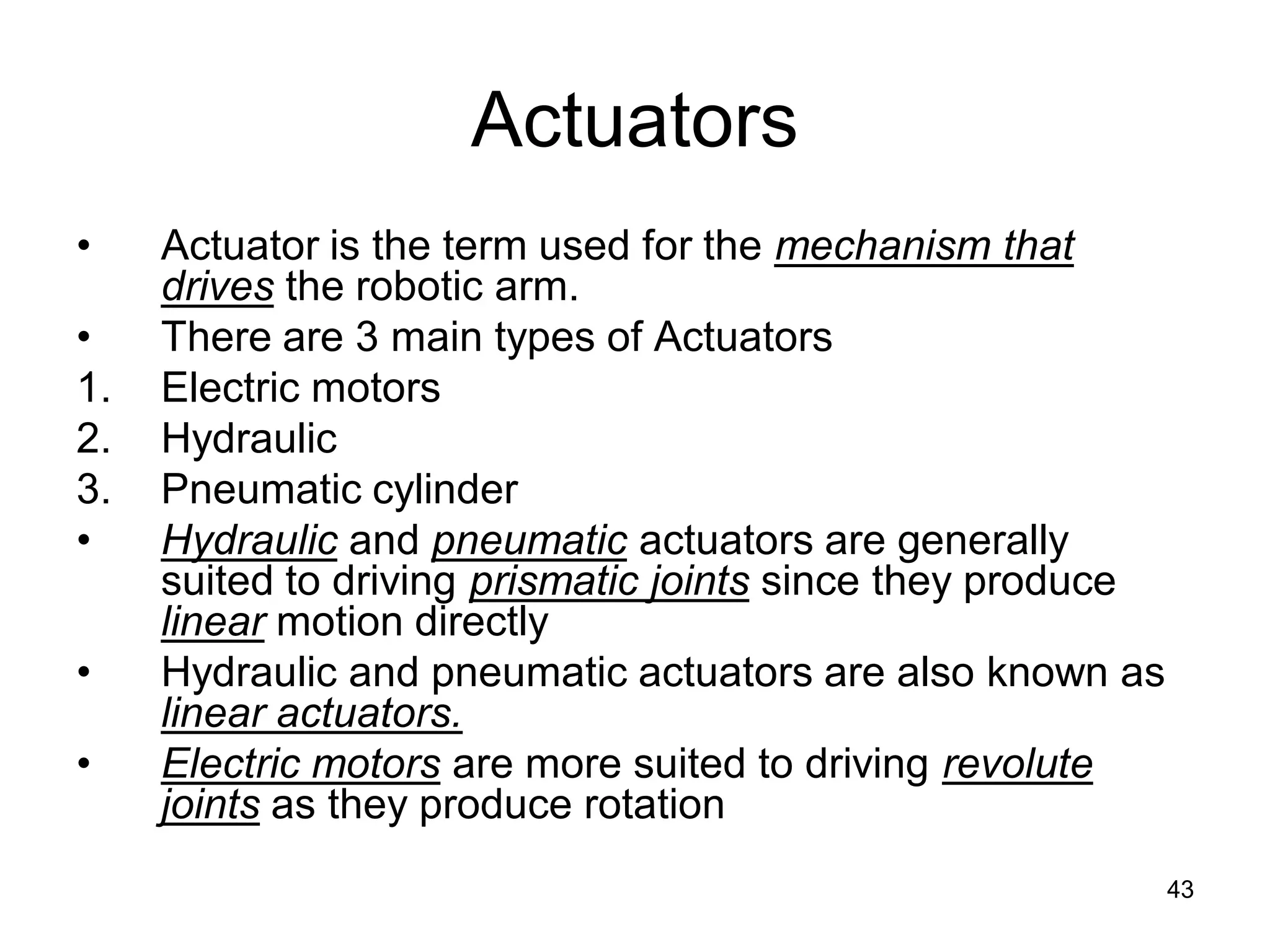 Actuators
• Actuator is the term used for the mechanism that
drives the robotic arm.
• There are 3 main types of Actuators
1. Electric motors
2. Hydraulic
3. Pneumatic cylinder
• Hydraulic and pneumatic actuators are generally
suited to driving prismatic joints since they produce
linear motion directly
• Hydraulic and pneumatic actuators are also known as
linear actuators.
• Electric motors are more suited to driving revolute
joints as they produce rotation
43
 