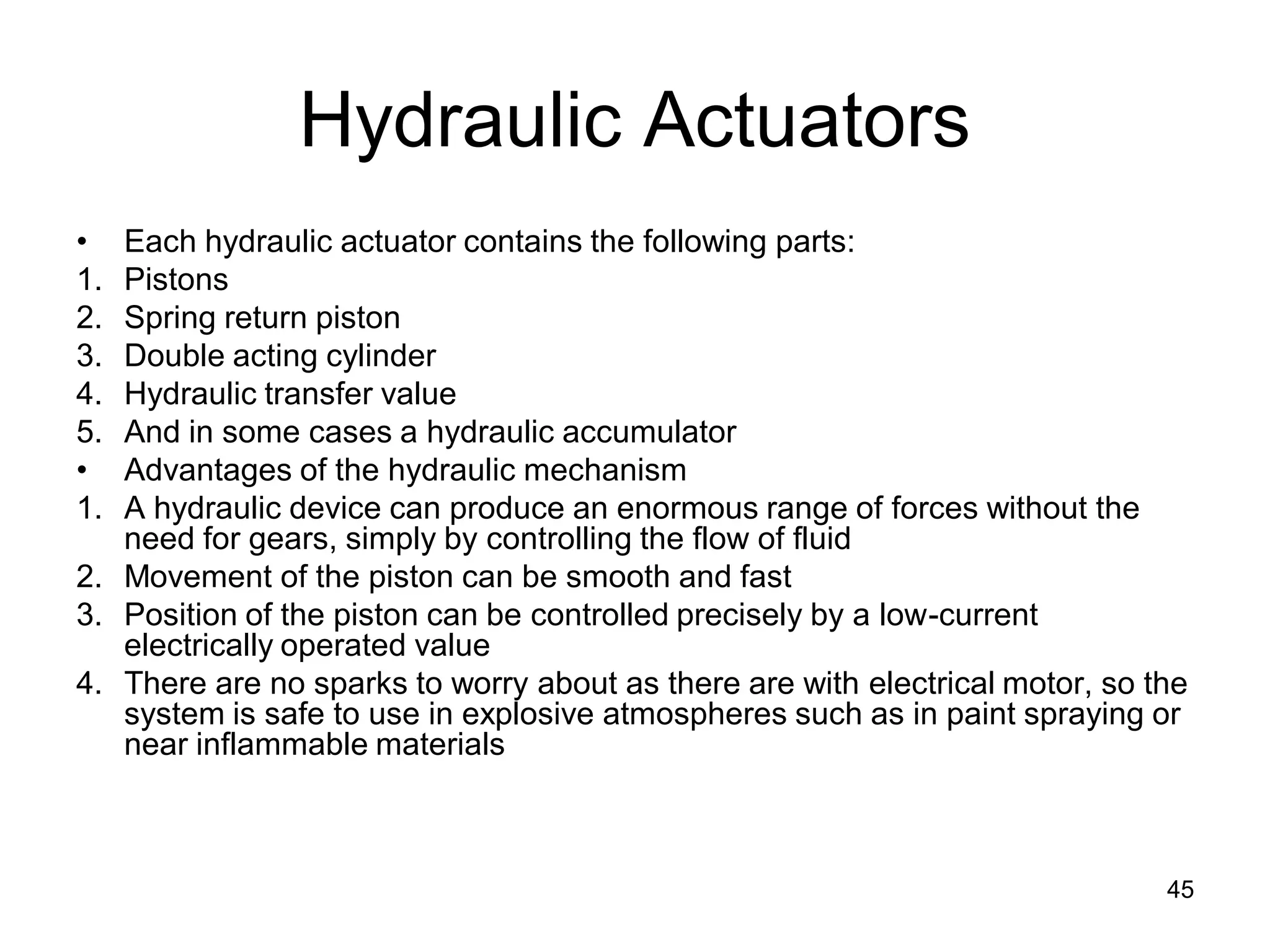Hydraulic Actuators
• Each hydraulic actuator contains the following parts:
1. Pistons
2. Spring return piston
3. Double acting cylinder
4. Hydraulic transfer value
5. And in some cases a hydraulic accumulator
• Advantages of the hydraulic mechanism
1. A hydraulic device can produce an enormous range of forces without the
need for gears, simply by controlling the flow of fluid
2. Movement of the piston can be smooth and fast
3. Position of the piston can be controlled precisely by a low-current
electrically operated value
4. There are no sparks to worry about as there are with electrical motor, so the
system is safe to use in explosive atmospheres such as in paint spraying or
near inflammable materials
45
 