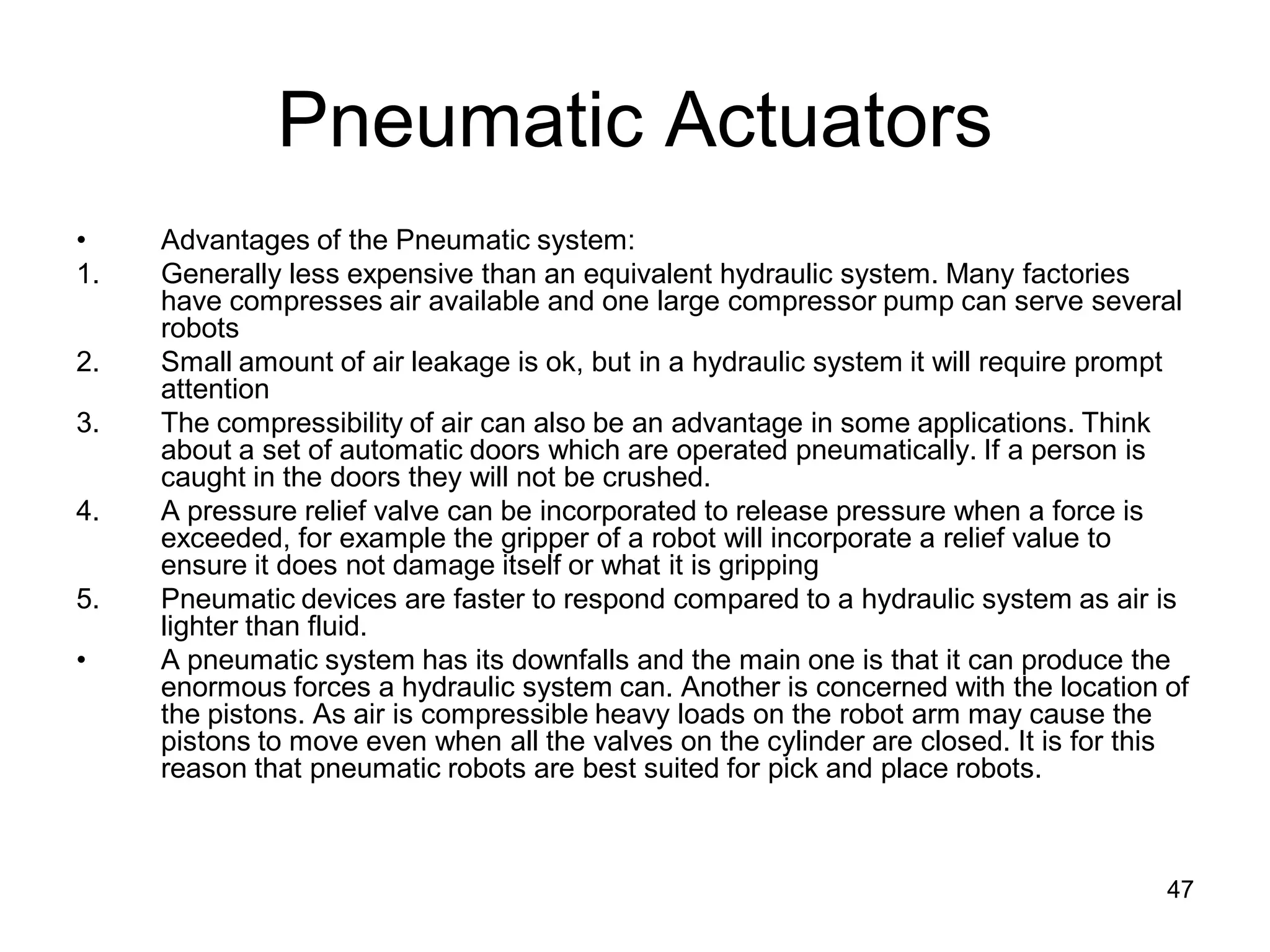 Pneumatic Actuators
• Advantages of the Pneumatic system:
1. Generally less expensive than an equivalent hydraulic system. Many factories
have compresses air available and one large compressor pump can serve several
robots
2. Small amount of air leakage is ok, but in a hydraulic system it will require prompt
attention
3. The compressibility of air can also be an advantage in some applications. Think
about a set of automatic doors which are operated pneumatically. If a person is
caught in the doors they will not be crushed.
4. A pressure relief valve can be incorporated to release pressure when a force is
exceeded, for example the gripper of a robot will incorporate a relief value to
ensure it does not damage itself or what it is gripping
5. Pneumatic devices are faster to respond compared to a hydraulic system as air is
lighter than fluid.
• A pneumatic system has its downfalls and the main one is that it can produce the
enormous forces a hydraulic system can. Another is concerned with the location of
the pistons. As air is compressible heavy loads on the robot arm may cause the
pistons to move even when all the valves on the cylinder are closed. It is for this
reason that pneumatic robots are best suited for pick and place robots.
47
 