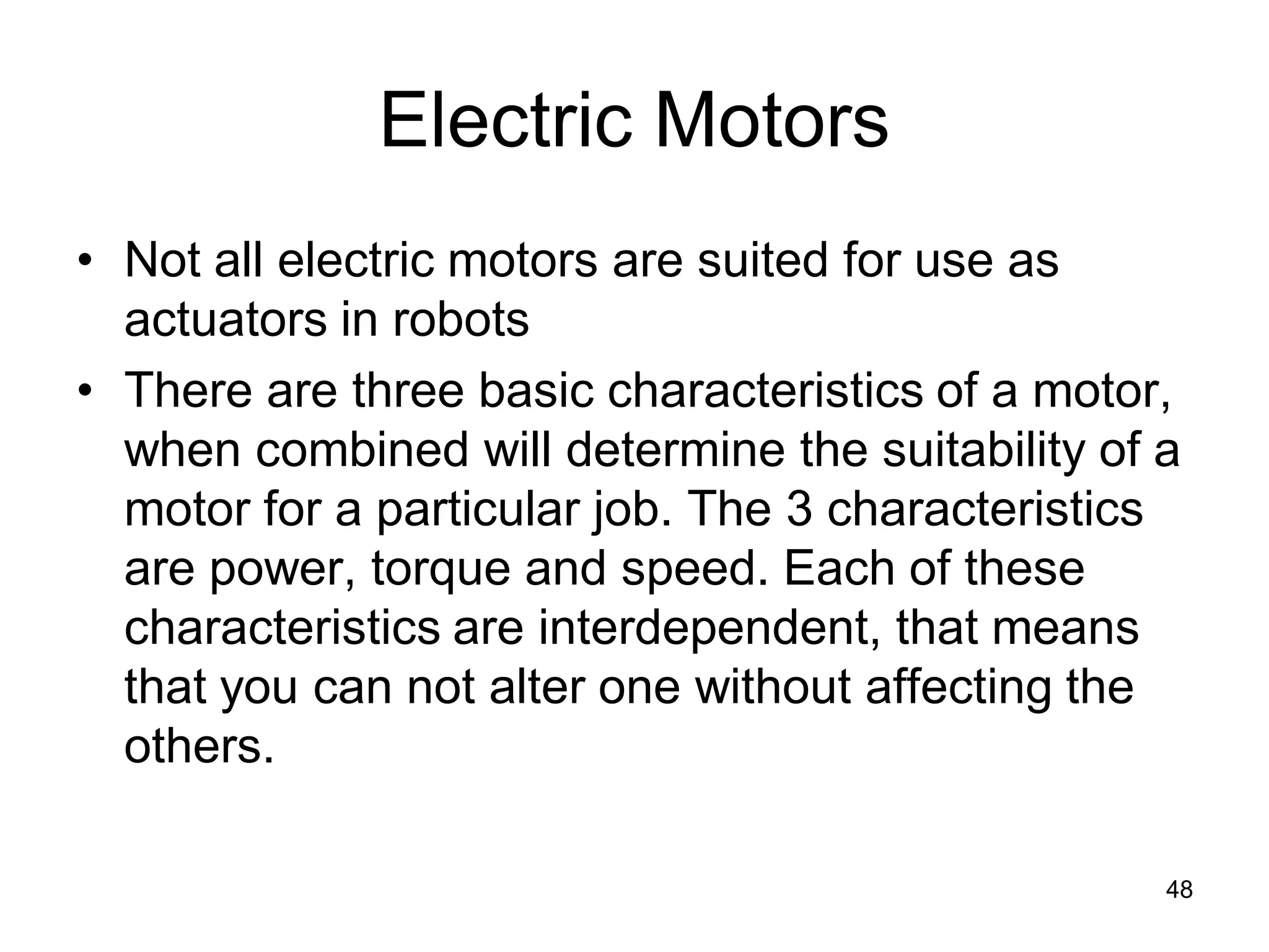 Electric Motors
• Not all electric motors are suited for use as
actuators in robots
• There are three basic characteristics of a motor,
when combined will determine the suitability of a
motor for a particular job. The 3 characteristics
are power, torque and speed. Each of these
characteristics are interdependent, that means
that you can not alter one without affecting the
others.
48
 