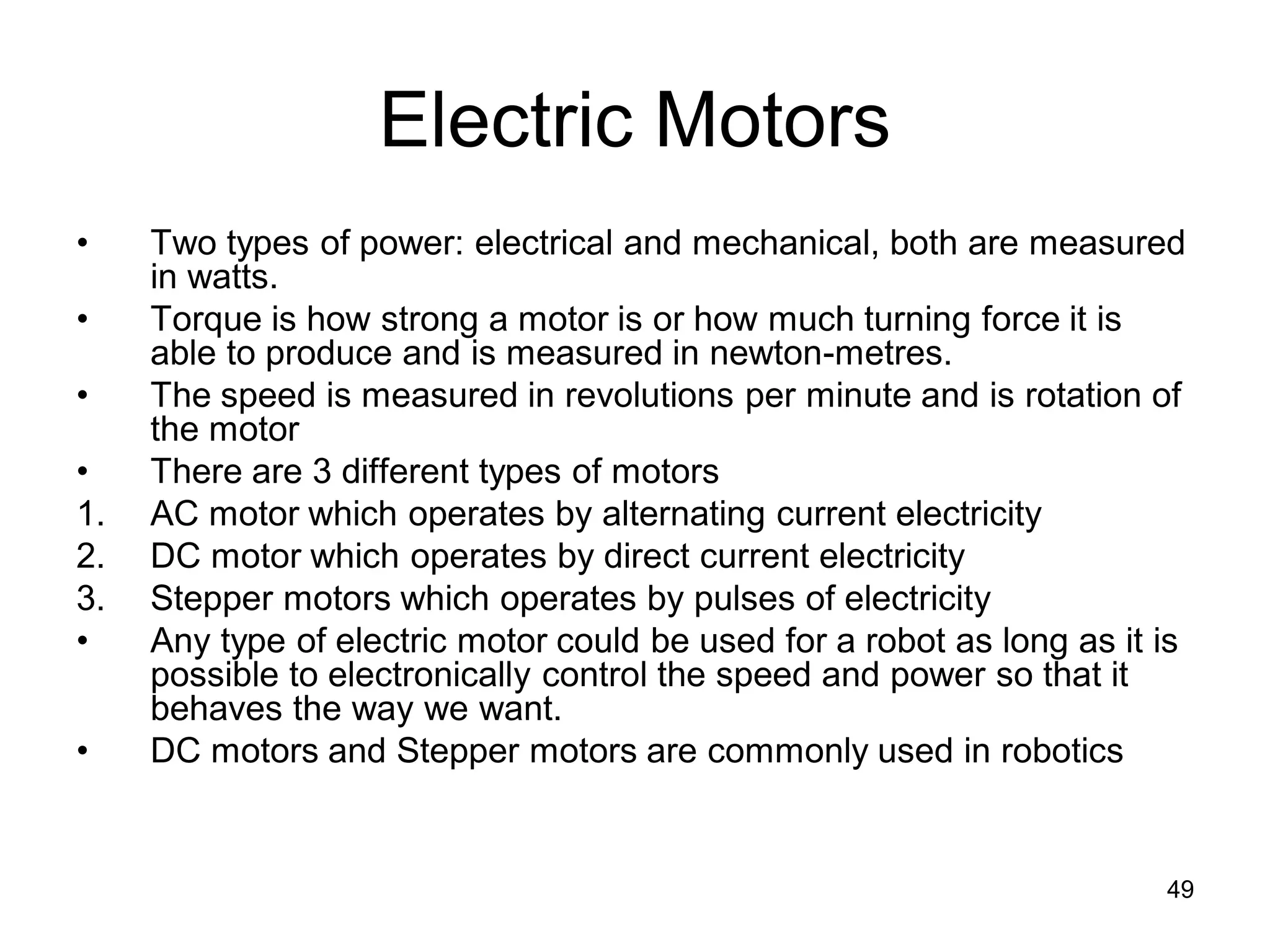 Electric Motors
• Two types of power: electrical and mechanical, both are measured
in watts.
• Torque is how strong a motor is or how much turning force it is
able to produce and is measured in newton-metres.
• The speed is measured in revolutions per minute and is rotation of
the motor
• There are 3 different types of motors
1. AC motor which operates by alternating current electricity
2. DC motor which operates by direct current electricity
3. Stepper motors which operates by pulses of electricity
• Any type of electric motor could be used for a robot as long as it is
possible to electronically control the speed and power so that it
behaves the way we want.
• DC motors and Stepper motors are commonly used in robotics
49
 