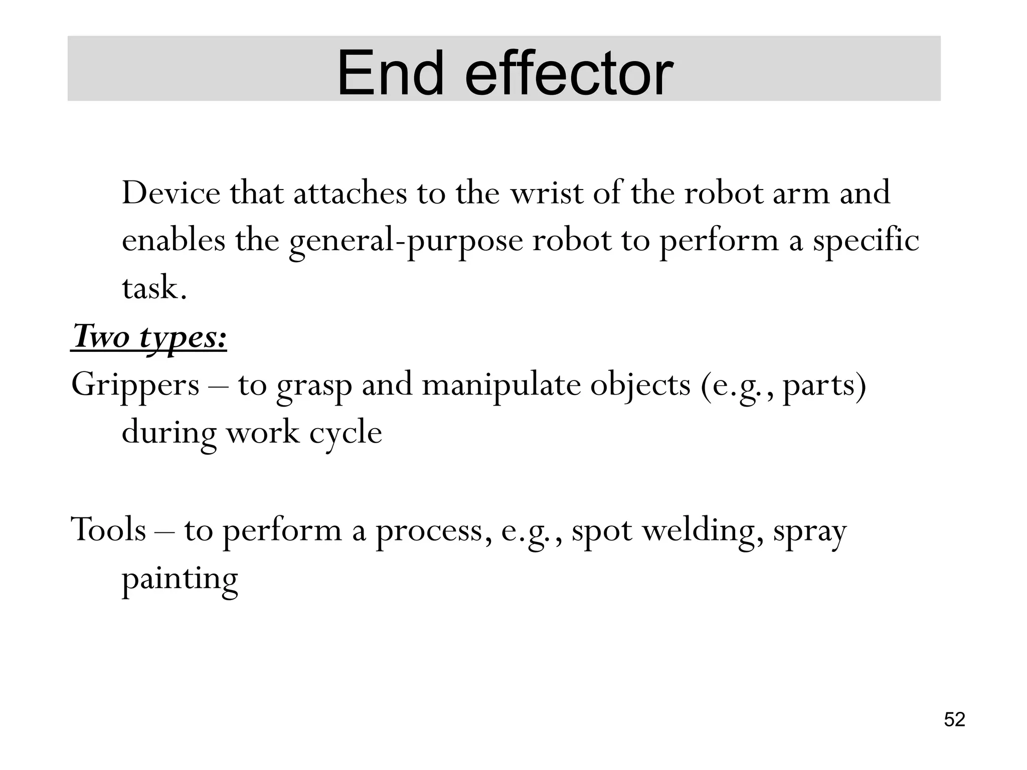 End effector
Device that attaches to the wrist of the robot arm and
enables the general-purpose robot to perform a specific
task.
Two types:
Grippers – to grasp and manipulate objects (e.g., parts)
during work cycle
Tools – to perform a process, e.g., spot welding, spray
painting
52
 