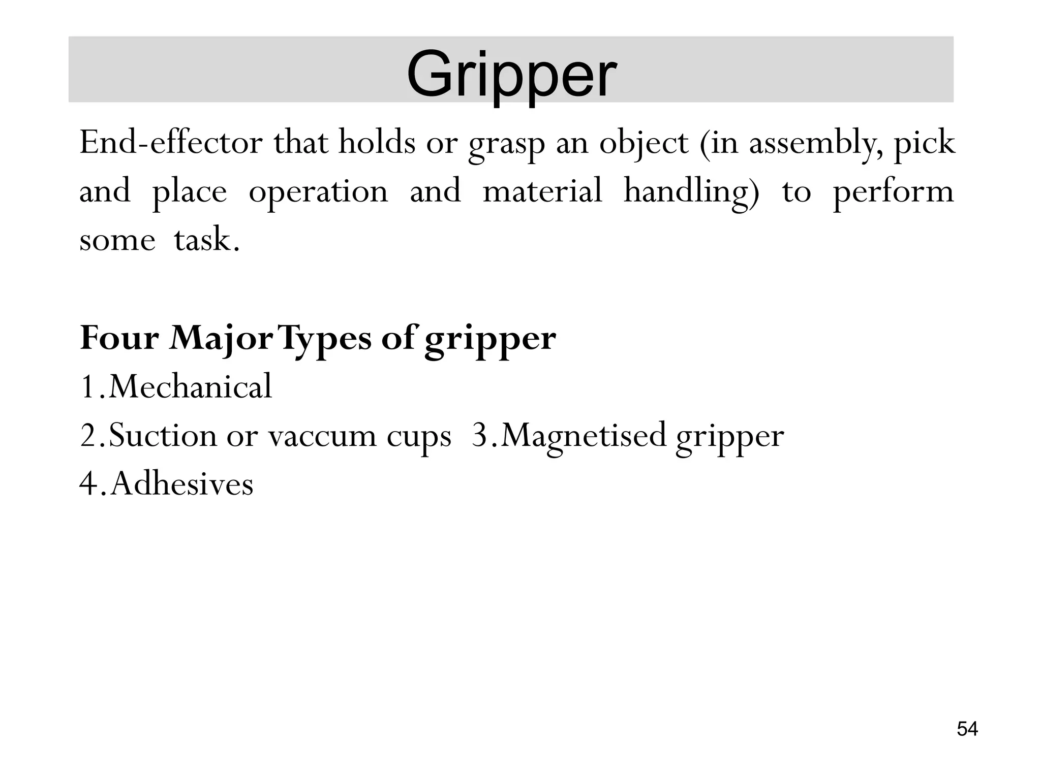 Gripper
End-effector that holds or grasp an object (in assembly, pick
and place operation and material handling) to perform
some task.
Four MajorTypes of gripper
1.Mechanical
2.Suction or vaccum cups 3.Magnetised gripper
4.Adhesives
54
 