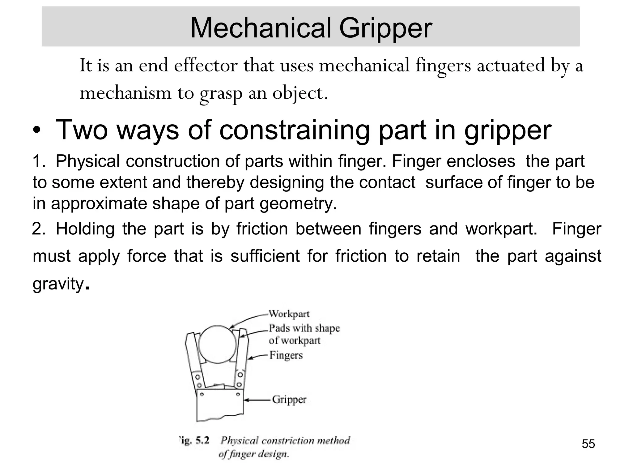 Mechanical Gripper
It is an end effector that uses mechanical fingers actuated by a
mechanism to grasp an object.
• Two ways of constraining part in gripper
1. Physical construction of parts within finger. Finger encloses the part
to some extent and thereby designing the contact surface of finger to be
in approximate shape of part geometry.
2. Holding the part is by friction between fingers and workpart. Finger
must apply force that is sufficient for friction to retain the part against
gravity.
55
 