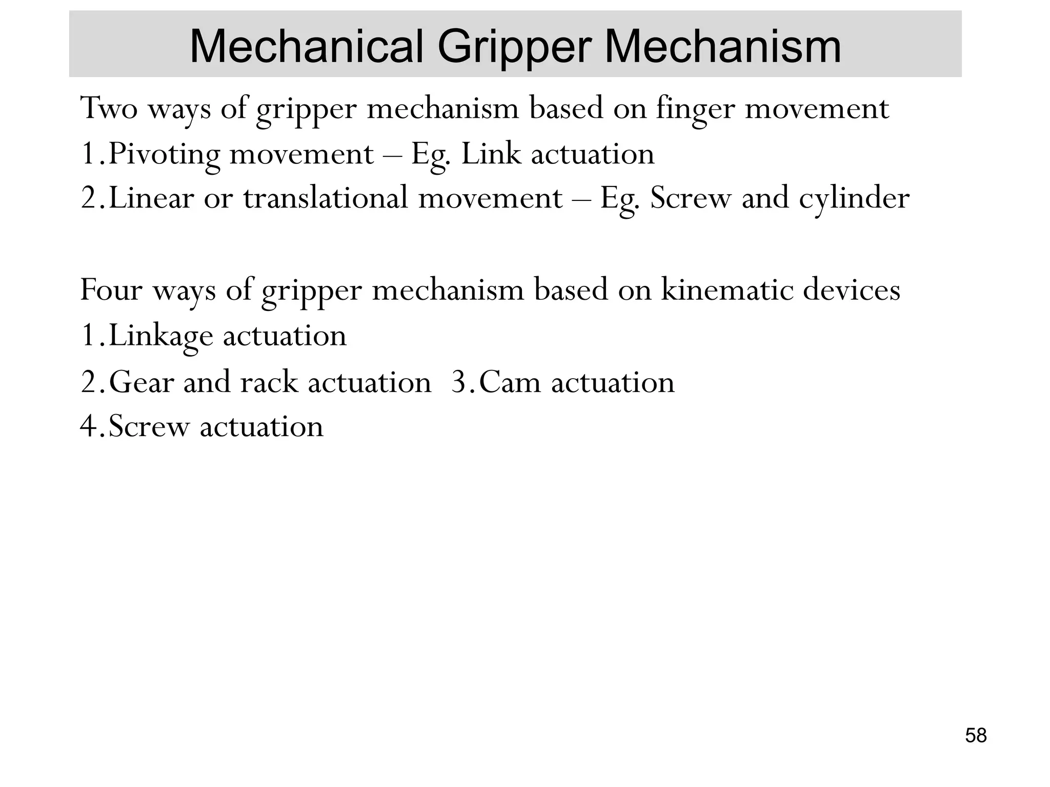 Mechanical Gripper Mechanism
Two ways of gripper mechanism based on finger movement
1.Pivoting movement – Eg. Link actuation
2.Linear or translational movement – Eg. Screw and cylinder
Four ways of gripper mechanism based on kinematic devices
1.Linkage actuation
2.Gear and rack actuation 3.Cam actuation
4.Screw actuation
58
 