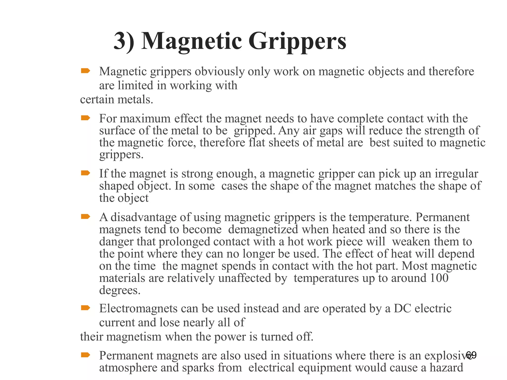 3) Magnetic Grippers
 Magnetic grippers obviously only work on magnetic objects and therefore
are limited in working with
certain metals.
 For maximum effect the magnet needs to have complete contact with the
surface of the metal to be gripped. Any air gaps will reduce the strength of
the magnetic force, therefore flat sheets of metal are best suited to magnetic
grippers.
 If the magnet is strong enough, a magnetic gripper can pick up an irregular
shaped object. In some cases the shape of the magnet matches the shape of
the object
 A disadvantage of using magnetic grippers is the temperature. Permanent
magnets tend to become demagnetized when heated and so there is the
danger that prolonged contact with a hot work piece will weaken them to
the point where they can no longer be used. The effect of heat will depend
on the time the magnet spends in contact with the hot part. Most magnetic
materials are relatively unaffected by temperatures up to around 100
degrees.
 Electromagnets can be used instead and are operated by a DC electric
current and lose nearly all of
their magnetism when the power is turned off.
 Permanent magnets are also used in situations where there is an explosive
atmosphere and sparks from electrical equipment would cause a hazard
69
 