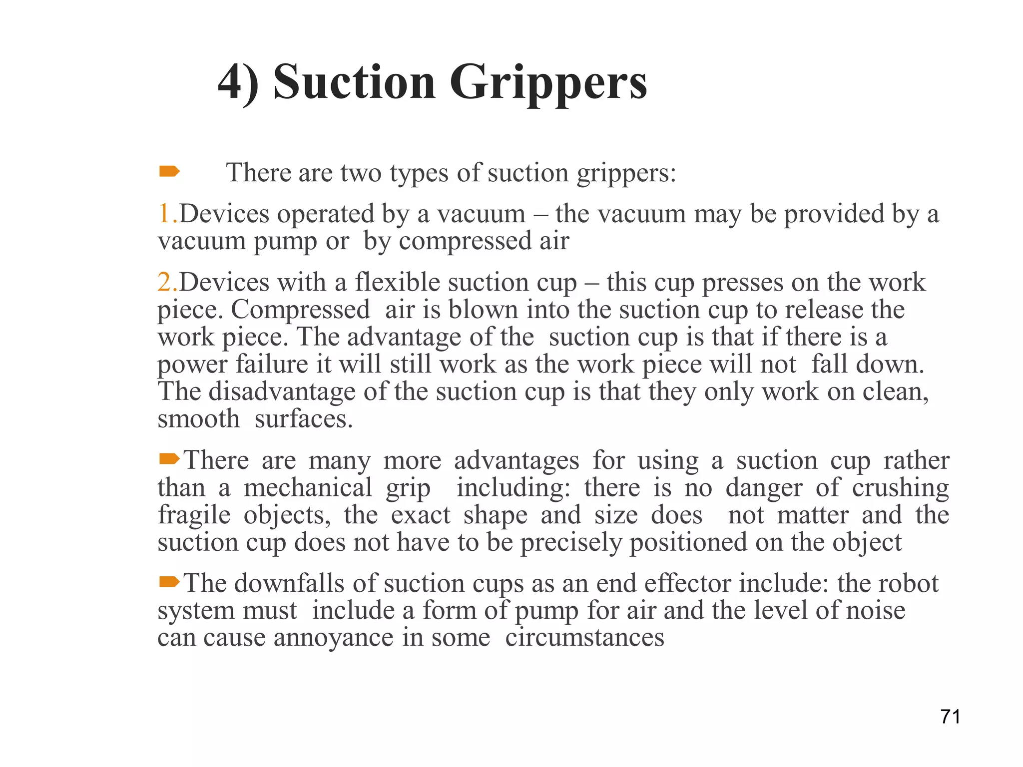 4) Suction Grippers
 There are two types of suction grippers:
1.Devices operated by a vacuum – the vacuum may be provided by a
vacuum pump or by compressed air
2.Devices with a flexible suction cup – this cup presses on the work
piece. Compressed air is blown into the suction cup to release the
work piece. The advantage of the suction cup is that if there is a
power failure it will still work as the work piece will not fall down.
The disadvantage of the suction cup is that they only work on clean,
smooth surfaces.
There are many more advantages for using a suction cup rather
than a mechanical grip including: there is no danger of crushing
fragile objects, the exact shape and size does not matter and the
suction cup does not have to be precisely positioned on the object
The downfalls of suction cups as an end effector include: the robot
system must include a form of pump for air and the level of noise
can cause annoyance in some circumstances
71
 