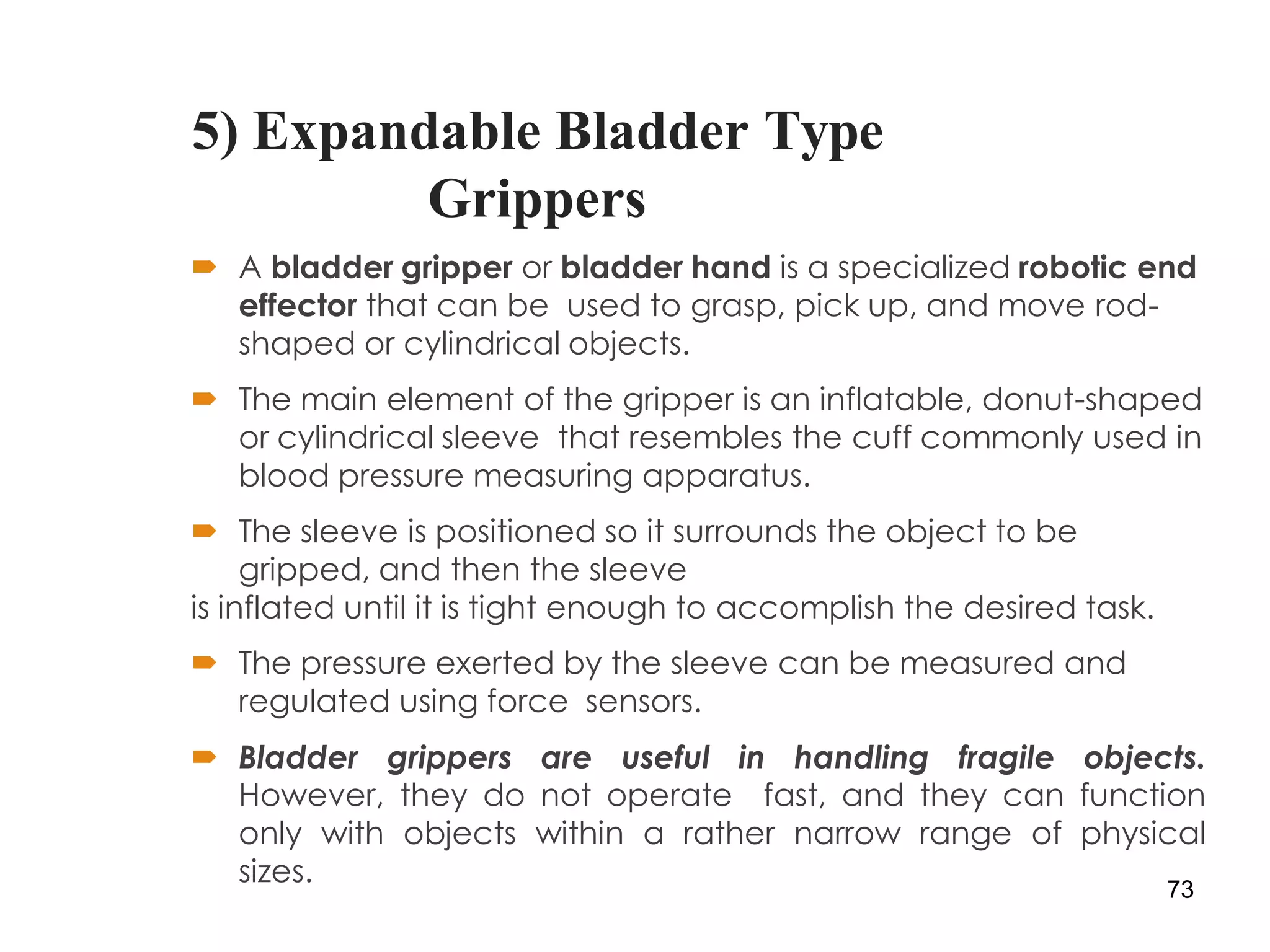 5) Expandable Bladder Type
Grippers
 A bladder gripper or bladder hand is a specialized robotic end
effector that can be used to grasp, pick up, and move rod-
shaped or cylindrical objects.
 The main element of the gripper is an inflatable, donut-shaped
or cylindrical sleeve that resembles the cuff commonly used in
blood pressure measuring apparatus.
 The sleeve is positioned so it surrounds the object to be
gripped, and then the sleeve
is inflated until it is tight enough to accomplish the desired task.
 The pressure exerted by the sleeve can be measured and
regulated using force sensors.
 Bladder grippers are useful in handling fragile objects.
However, they do not operate fast, and they can function
only with objects within a rather narrow range of physical
sizes. 73
 