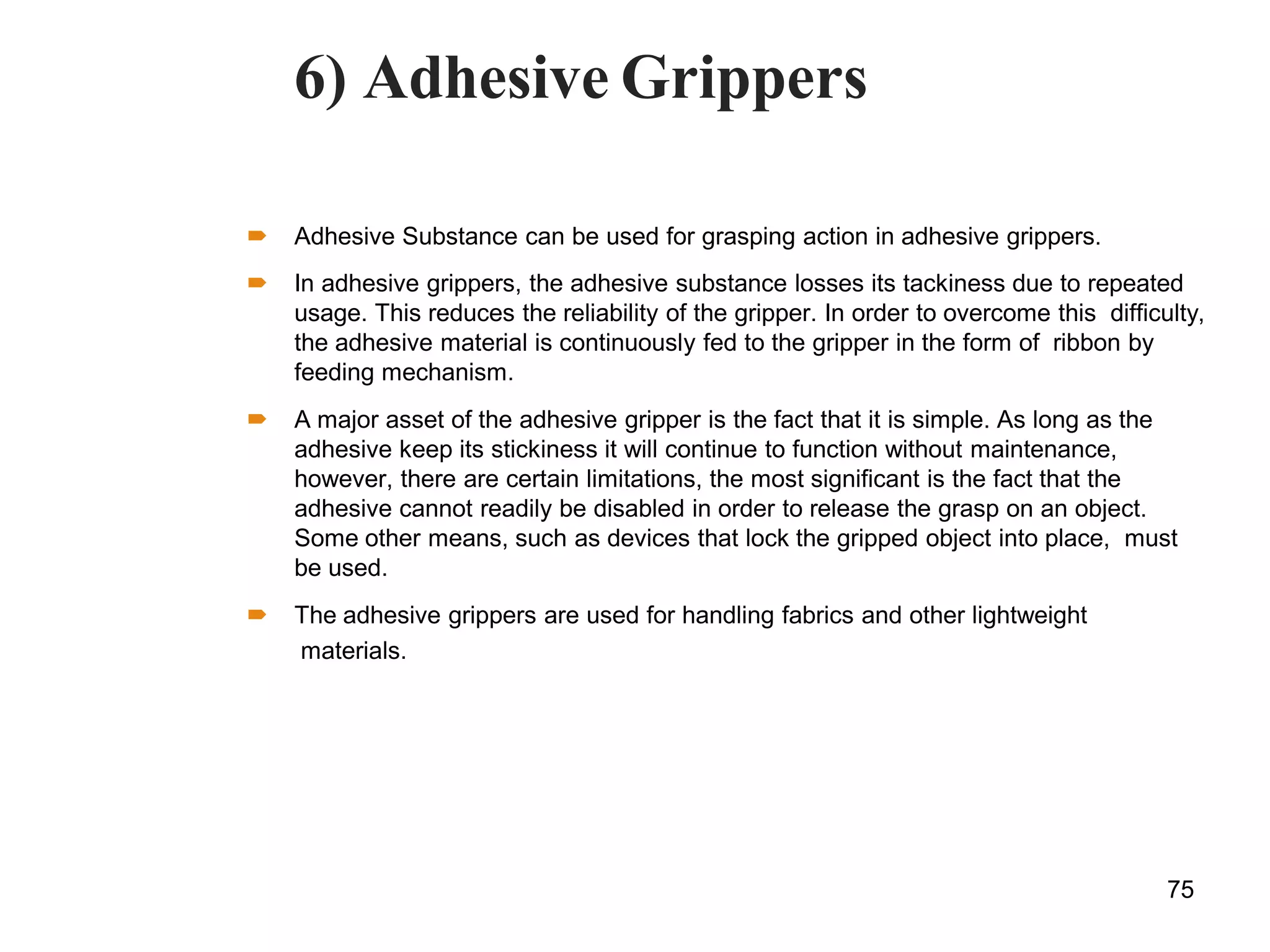 6) Adhesive Grippers
 Adhesive Substance can be used for grasping action in adhesive grippers.
 In adhesive grippers, the adhesive substance losses its tackiness due to repeated
usage. This reduces the reliability of the gripper. In order to overcome this difficulty,
the adhesive material is continuously fed to the gripper in the form of ribbon by
feeding mechanism.
 A major asset of the adhesive gripper is the fact that it is simple. As long as the
adhesive keep its stickiness it will continue to function without maintenance,
however, there are certain limitations, the most significant is the fact that the
adhesive cannot readily be disabled in order to release the grasp on an object.
Some other means, such as devices that lock the gripped object into place, must
be used.
 The adhesive grippers are used for handling fabrics and other lightweight
materials.
75
 
