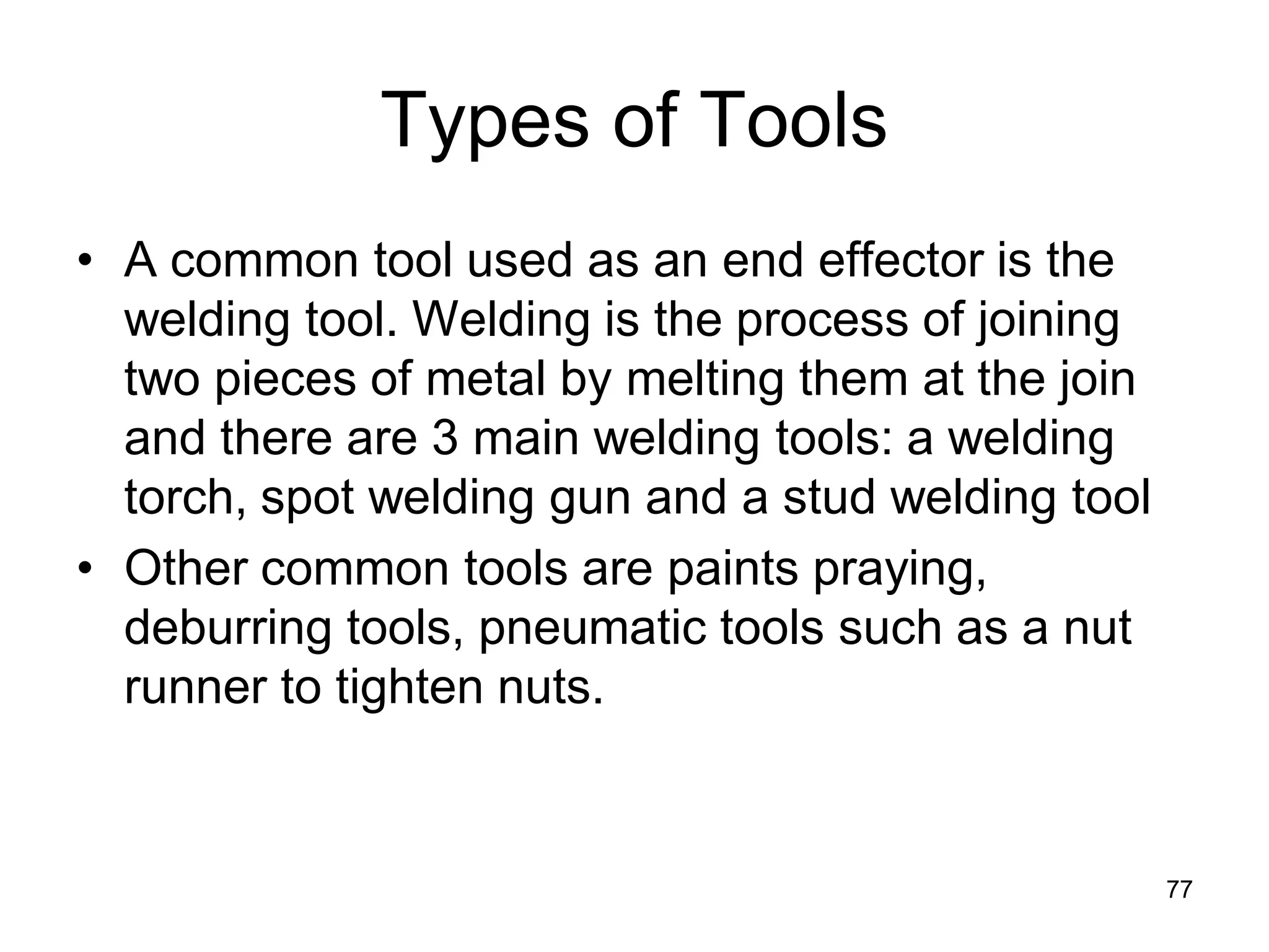 Types of Tools
• A common tool used as an end effector is the
welding tool. Welding is the process of joining
two pieces of metal by melting them at the join
and there are 3 main welding tools: a welding
torch, spot welding gun and a stud welding tool
• Other common tools are paints praying,
deburring tools, pneumatic tools such as a nut
runner to tighten nuts.
77
 