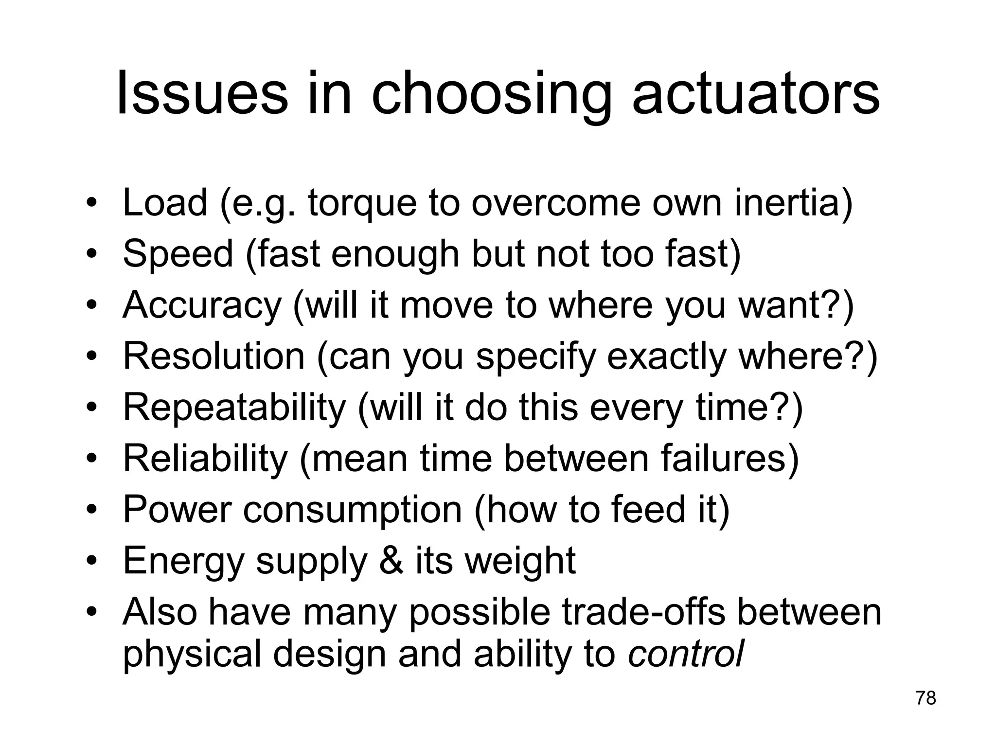 Issues in choosing actuators
• Load (e.g. torque to overcome own inertia)
• Speed (fast enough but not too fast)
• Accuracy (will it move to where you want?)
• Resolution (can you specify exactly where?)
• Repeatability (will it do this every time?)
• Reliability (mean time between failures)
• Power consumption (how to feed it)
• Energy supply & its weight
• Also have many possible trade-offs between
physical design and ability to control
78
 