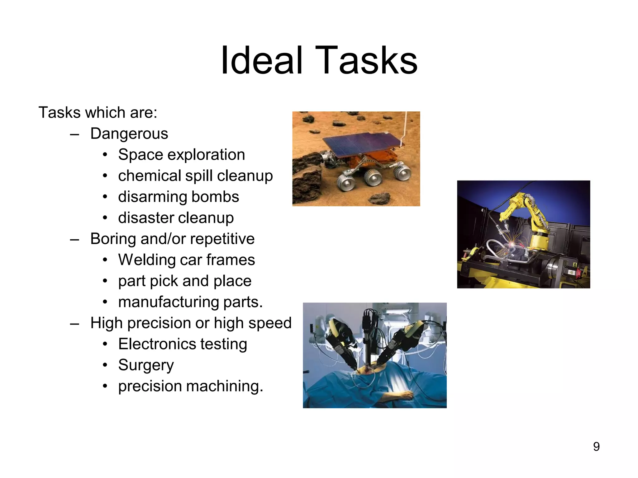 Ideal Tasks
Tasks which are:
– Dangerous
• Space exploration
• chemical spill cleanup
• disarming bombs
• disaster cleanup
– Boring and/or repetitive
• Welding car frames
• part pick and place
• manufacturing parts.
– High precision or high speed
• Electronics testing
• Surgery
• precision machining.
9
 